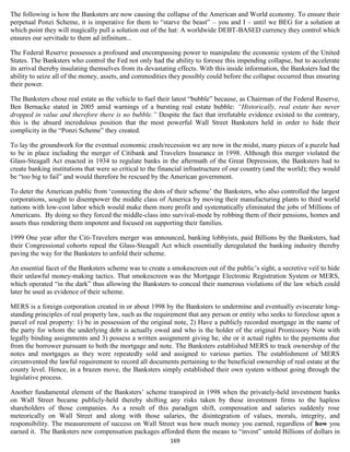 The following is how the Banksters are now causing the collapse of the American and World economy. To ensure their
perpetual Ponzi Scheme, it is imperative for them to “starve the beast” – you and I – until we BEG for a solution at
which point they will magically pull a solution out of the hat: A worldwide DEBT-BASED currency they control which
ensures our servitude to them ad infinitum...

The Federal Reserve possesses a profound and encompassing power to manipulate the economic system of the United
States. The Banksters who control the Fed not only had the ability to foresee this impending collapse, but to accelerate
its arrival thereby insulating themselves from its devastating effects. With this inside information, the Banksters had the
ability to seize all of the money, assets, and commodities they possibly could before the collapse occurred thus ensuring
their power.

The Banksters chose real estate as the vehicle to fuel their latest “bubble” because, as Chairman of the Federal Reserve,
Ben Bernacke stated in 2005 amid warnings of a bursting real estate bubble: “Historically, real estate has never
dropped in value and therefore there is no bubble.” Despite the fact that irrefutable evidence existed to the contrary,
this is the absurd incredulous position that the most powerful Wall Street Banksters held in order to hide their
complicity in the “Ponzi Scheme” they created.

To lay the groundwork for the eventual economic crash/recession we are now in the midst, many pieces of a puzzle had
to be in place including the merger of Citibank and Travelers Insurance in 1998. Although this merger violated the
Glass-Steagall Act enacted in 1934 to regulate banks in the aftermath of the Great Depression, the Banksters had to
create banking institutions that were so critical to the financial infrastructure of our country (and the world); they would
be “too big to fail” and would therefore be rescued by the American government.

To deter the American public from ‘connecting the dots of their scheme’ the Banksters, who also controlled the largest
corporations, sought to disempower the middle class of America by moving their manufacturing plants to third world
nations with low-cost labor which would make them more profit and systematically eliminated the jobs of Millions of
Americans. By doing so they forced the middle-class into survival-mode by robbing them of their pensions, homes and
assets thus rendering them impotent and focused on supporting their families.

1999 One year after the Citi-Travelers merger was announced, banking lobbyists, paid Billions by the Banksters, had
their Congressional cohorts repeal the Glass-Steagall Act which essentially deregulated the banking industry thereby
paving the way for the Banksters to unfold their scheme.

An essential facet of the Banksters scheme was to create a smokescreen out of the public’s sight, a secretive veil to hide
their unlawful money-making tactics. That smokescreen was the Mortgage Electronic Registration System or MERS,
which operated “in the dark” thus allowing the Banksters to conceal their numerous violations of the law which could
later be used as evidence of their scheme.

MERS is a foreign corporation created in or about 1998 by the Banksters to undermine and eventually eviscerate long-
standing principles of real property law, such as the requirement that any person or entity who seeks to foreclose upon a
parcel of real property: 1) be in possession of the original note, 2) Have a publicly recorded mortgage in the name of
the party for whom the underlying debt is actually owed and who is the holder of the original Promissory Note with
legally binding assignments and 3) possess a written assignment giving he, she or it actual rights to the payments due
from the borrower pursuant to both the mortgage and note. The Banksters established MERS to track ownership of the
notes and mortgages as they were repeatedly sold and assigned to various parties. The establishment of MERS
circumvented the lawful requirement to record all documents pertaining to the beneficial ownership of real estate at the
county level. Hence, in a brazen move, the Banksters simply established their own system without going through the
legislative process.

Another fundamental element of the Banksters’ scheme transpired in 1998 when the privately-held investment banks
on Wall Street became publicly-held thereby shifting any risks taken by these investment firms to the hapless
shareholders of those companies. As a result of this paradigm shift, compensation and salaries suddenly rose
meteorically on Wall Street and along with those salaries, the disintegration of values, morals, integrity, and
responsibility. The measurement of success on Wall Street was how much money you earned, regardless of how you
earned it. The Banksters new compensation packages afforded them the means to “invest” untold Billions of dollars in
                                                            169
 
