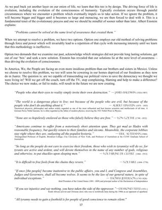 As we peel back yet another layer on our onion of life, we learn that this too is by design. The driving force of life is
evolution, including the evolution of the consciousness of humanity. Typically evolution occurs through painful
circumstances where we encounter a problem which eventually impels us to take action. If we ignore the problem, it
will become bigger and bigger until it becomes so large and menacing, we are then forced to deal with it. This is a
fundamental tenet of the evolutionary process and one we should be mindful of sooner rather than later. Albert Einstein
explains:

       “Problems cannot be solved at the same level of awareness that created them.”

When we attempt to resolve a problem, we have two options. Option one employs our old method of solving problems
through force and power which will invariably lead to a repetition of that cycle with increasing intensity until we learn
that this methodology is ineffective.

Option two demands that we examine our past, acknowledge which strategies did not provide long lasting solutions, get
out of our ‘box’ and seek a new solution. Einstein has revealed that our solutions lie at the next level of awareness –
thus driving the evolution of consciousness.

In America, We, the People are facing an even more insidious problem than our brothers and sisters in Mexico. Unless
we choose to resolve this problem, we too will soon be cowering in our homes deprived of our freedoms as they now
do in Juarez. The question is: are we capable of transcending our political views to save the democracy we thought we
were living in? Will we get off the couch, turn off the TV, stop complaining, blaming and help to make a difference?
The choice we now make, or fail to make, will result in the future we are now creating.

       “People who shut their eyes to reality simply invite their own destruction.” — James Baldwin (1924-1987)

       “The world is a dangerous place to live; not because of the people who are evil, but because of the
       people who don't do anything about it.”                              — Albert Einstein (1879 – 1955)
       Theoretical physicist, philosopher and author widely regarded as one of the most influential and best known scientists and intellectuals of all time. A
       German-Swiss Nobel laureate, he is often regarded as the father of modern physics, receiving the 1921 Nobel Prize in Physics.


       “None are so hopelessly enslaved as those who falsely believe they are free.” — Von Goethe (1749 –1832)

       “Americans continue to suffer from a notoriously short attention span. They get mad as Hades with
       reasonable frequency, but quickly return to their families and sitcoms. Meanwhile, the corporate lobbies
       stay right where they are, outlasting all the populist hysteria.”             — Eric Alterman (1960)
        Distinguished Professor of English, Brooklyn College, City University of New York, and Professor of Journalism at the CUNY Graduate School of
       Journalism.


       “So long as the people do not care to exercise their freedom, those who wish to tyrannize will do so; for
       tyrants are active and ardent, and will devote themselves in the name of any number of gods, religious
       and otherwise, to put shackles upon sleeping men.”                 — Voltairine de Cleyre (1866 –1912)


       “It is difficult to free fools from the chains they revere.”                                                             — Voltaire (1694–1778)


       “If once [the people] become inattentive to the public affairs, you and I, and Congress and Assemblies,
       Judges and Governors, shall all become wolves. It seems to be the law of our general nature, in spite of
       individual exceptions.”                                                  — Thomas Jefferson (1743-1826)
                                                         third President of the United States (1801–1809) and principal author of the Declaration of Independence


       “If you see injustice and say nothing, you have taken the side of the oppressor.”—Desmond Tutu (1931-)
                                             South African activist and Christian cleric who rose to worldwide fame during the 1980s as an opponent of apartheid.


       “All tyranny needs to gain a foothold is for people of good conscience to remain silent."
                                                                                 17
 