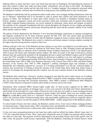 lobbying efforts to ensure that their voices were heard loud and clear in Washington. By bankrolling the elections of
those they wanted in office, they made sure these people ‘remembered’ who put them in that office. The Banksters
attempted to disguise their scheme and the risks they took in a “complex language” they purposely concocted which
was designed to confuse, confound and overwhelm the average person, thus enabling them to carry out their plan.

The Banksters methodically laid the groundwork which would create a new mortgage lending infrastructure where the
era of ‘fiduciary’ relationships had to be discarded in order to protect their scheme and enrich themselves at the
expense of others. The foundation of values upon which America was founded, a foundation formerly based on
honesty, integrity, compassion, morals and social conscience which most Americans took for granted when dealing
with highly respected lending institutions, was slowly replaced by dishonesty, fraud, deceit and rampant corruption.
The tentacles of this repugnant foundational shift have spread throughout the financial services, lending and banking
industries into the national economy and beyond, threatening both the moral and the economic stability of the United
States and the world as a whole.

The pattern of deceit displayed by the Banksters is now becoming blindingly conspicuous as ongoing investigations
and litigation conducted by all 50 states Attorneys general, the FBI, FTC, SEC and various other governmental
agencies are proving beyond a shadow of doubt, that the Banksters engaged in massive scheme replete with fraud and
other criminal activities. The Banksters have acted in a malicious and wanton manner evincing complete contempt for
the rights of persons having interests contrary to their own.

Nothing could get in the way of the Banksters devious scheme as every facet was integral to its overall success. This
became glaringly apparent in the behavior exhibited by Wall Street Titans in 1996. President Clinton had appointed
Attorney Brooksley Born as chairman of the Commodity Futures Trading Commission (“CFTC”), the federal agency
which oversees the futures and commodity options markets. Ms. Born, an expert in the field of derivatives, became
alarmed when she analyzed the potential of the deregulated derivative market and lobbied Congress and the President
to give the CFTC oversight of off-exchange markets for derivatives in addition to its role with respect to exchange-
traded derivatives. In a Congressional hearing, Wall Street Titans: Alan Greenspan, Chairman of the Federal Reserve of
the United States from 1987 to 2006; Larry Summers Secretary of the Treasury from 1999 to 2001; and Robert Rubin,
Secretary of the Treasury from 1995 to 1999, displayed a seething unmitigated anger and contempt as each
dramatically and vehemently opposed her warnings. In a revealing unwarranted ‘over the top,’ irrational display of
emotion, they accused her of wanting to bring the economy of the United States down rather than simply trying to
protect it! In retrospect the deregulated derivative markets were the most essential element of the Banksters schemes
success.

The Banksters then created new ‘innovative’ products designed to earn high fees and to make money out of nothing.
Among those products were Mortgage Backed Securities (“MBS”) created by similar mortgages which were packaged
into one pool and converted into securitized instruments. These MBS’s created a Collateralized Debt Obligation
(“CDO”) where fractions of that pool would be sold as bonds to investors all over the world.

Immediately, these residential MBS’s became highly sought after. To feed investor’s appetite for the MBS’s the
Banksters needed a great quantity of mortgage loans, so laws were enacted in the Bush and Clinton administrations
which rolled out the red carpet for a new market of borrowers who in the past were unable to secure mortgages because
they did not meet underwriting guidelines designed to protect lenders from default. These new laws actually made it
illegal for a bank not to grant a loan to a “sub-prime” borrower. Under the guise of helping low income Americans
achieve the American dream of homeownership, those with questionable qualifications could now magically obtain a
mortgage. This, of course, was the fuel needed to fill the MBS bubble – another integral facet of the Banksters scheme.

To entice hoards of buyers into their scheme, the Banksters created a bevy of new easy-to-obtain mortgage products:
“no-document loans,” stated income loans, 100% of purchase loans, and adjustable rate mortgages – (ARMS) no name
just a few, which allowed borrowers to obtain loans under suspicious circumstances.

To lure even more unsuspecting borrowers into loans they really could not afford, the lenders offered ‘teaser rates’ of
1.75% for a specified amount of time. These ‘teaser rates’ delayed the onset of a higher true payment which would go
into effect at a later date. This payment would be determined by the prevailing interest rates at that specific time. In
other words, the payment would increase exponentially. With the Banksters controlling the Federal Reserve which
                                                          170
 