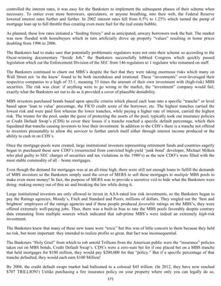 controlled the interest rates, it was easy for the Banksters to implement the subsequent phases of their scheme when
necessary. To entice even more borrowers, speculators, or anyone breathing, into their web, the Federal Reserve
lowered interest rates further and further. In 2002 interest rates fell from 6.5% to 1.25% which turned the pump of
mortgage loan up to full throttle thus creating even more fuel for the real estate bubble.

As planned, these low rates initiated a “feeding frenzy” and as anticipated, unwary borrowers took the bait. The market
was now flooded with homebuyers which in turn artificially drove up property “values” resulting in home prices
doubling from 1996 to 2006.

The Banksters had to make sure that potentially problematic regulators were not onto their scheme so according to the
Oscar-winning documentary “Inside Job,” the Banksters successfully lobbied Congress which quickly passed
legislation which cut the Enforcement Division of the SEC from 146 regulators to 1 regulator who remained on staff.

The Banksters continued to churn out MBS’s despite the fact that they were taking enormous risks which many on
Wall Street not ‘in the know’ found to be both incredulous and irrational. These “investments” over-leveraged their
respective companies to a high of 33:1, meaning 33 times the amount of their own investment with (high-risk) MBS
securities. The risk was clear: if anything were to go wrong in the market, the “investment” company would fail;
exactly what the Banksters set out to do as it provided a cover of plausible deniability.

MBS investors purchased bonds based upon specific criteria which placed each loan into a specific “tranche” or level
based upon ‘loan to value’ percentage, the FICO credit score of the borrower, etc. The highest tranches carried the
lowest risk and were paid first whereas the lower tranches, while paying a higher rate of interest, carried the highest
risk. The trustee for the pool, under the guise of protecting the assets of the pool, typically took out insurance policies
or Credit Default Swap’s (CDS) to cover their losses if a tranche reached a specific default percentage, which then
liquidated that tranche causing investors to lose their investment. In addition to the CDS’s there is a tranche not offered
to investors presumably to allow the servicer to further enrich itself either through interest income produced or the
ability to cash in on CDS’s.

Once the mortgage-pools were created, large institutional investors representing retirement funds and countries eagerly
began to purchased these new CDO’s (resurrected from convicted high-yield ‘junk bond’ developer, Michael Milken
who pled guilty to SEC charges of securities and tax violations in the 1980’s) as the new CDO’s were filled with the
most stable commodity of all – home mortgages.

Even though the demand for mortgages was at an all-time high, there were still not enough loans to fulfill the demands
of MBS investors so the Banksters simply used the cover of MERS to sell these mortgages to multiple MBS pools to
make even more money! In fact, the purpose of MERS was to provide a secretive veil to hide what the Banksters were
doing: making money out of thin air and breaking the law while doing it.

Large institutional investors are only allowed to invest in AAA-rated low risk investments, so the Banksters began to
pay the Ratings agencies, Moody’s, Fitch and Standard and Poors, millions of dollars. They singled out the ‘best and
brightest’ employees of the ratings agencies and if these people produced favorable ratings on the MBS’s, they were
offered extremely well-paying jobs. Thus, there was a built-in bias to rate the MBS pools favorably despite contrary
data emanating from multiple sources which indicated that sub-prime MBS’s were indeed an extremely high-risk
investment.

The Banksters knew that many of these new loans were “toxic” but this was of little concern to them because they held
no risk, but more important: they intended to realize profits so great, that fact was inconsequential.

The Banksters “Holy Grail” from which to rob untold Trillions from the American public were the “insurance” policies
taken out on MBS bonds, Credit Default Swap’s. CDS’s were a zero-sum bet for if one placed bet on a MBS tranche
that held mortgages for $100 million, they would pay $200,000 for that “policy.” But if a specific percentage of that
tranche defaulted, they would each earn $100 Million!

By 2008, the credit default swaps market had ballooned to a colossal $45 trillion. (In 2012, they have now reached
$707 TRILLION!) Unlike purchasing a fire insurance policy on your property where only you can legally do so,
                                                           171
 