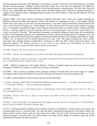 In Oscar-winning performances, Ben Bernanke, Tim Geithner, president of the New York Federal Reserve, and Hank
Paulson, Treasury secretary, “suddenly” recognized that the country was on the brink of a catastrophe. The collapse of
Bear Stearns could trigger a financial meltdown, so the Fed took dramatic sweeping action. The New York Times fell
for this ruse commenting that without the Fed’s action, the Bear Stearns crisis "could have triggered potentially a
collapse of the financial system". Mortgage-backed securities with $45 Trillion in credit default swaps bet that the
MBS’s would default.

Spring of 2008 - The scope of Bear’s investment in subprime and other “toxic” assets was revealed. Although the
Banksters believed the public and judiciary would not be capable of ‘connecting the dots’ in their highly-complex
scheme, they were wrong. In a Securities lawsuit against Bear, a very astute Judge rejected Bear’s defense that the suit
was a “classic fraud by hindsight case” which alleged “that Bear did not predict the impact of the subprime mortgage
crisis.” He identifies misconduct by Bear’s senior officers and directors that was integral to Bear’s decline, and finds
that the “competing inference of market implosion had not been demonstrated to overcome the strong inference of
scienter developed by Plaintiffs.” That intentional misconduct included the inflation of asset values, the overestimation
of Bear’s risk management protocols, the understatement of losses, and the misleading denial of a liquidity crisis. The
judge also allowed securities fraud claims against accounting firm Deloitte based on the allegation that Deloitte’s audits
of Bear “were so deficient that the audit[s] amounted to no audit at all.” The opinion includes the Court’s acerbic
observation that although Deloitte certified Bear’s financials in 2006 and 2007 without discovering Bear’s true
financial condition, “JP Morgan discovered in the course of one weekend the overvaluation of assets and
underestimation of risk exposure in Bear Stearns' financial statements.”

5-7-2008 – Paulson: ‘The worst is likely to be behind us,”

5-16-2008 – Paulson: “In my judgment, we are closer to the end of the market turmoil than the beginning.”

6-9-2008 – Bernanke: Despite a recent spike in the nation’s unemployment rate, the danger that the economy has fallen
into a “substantial downturn” appears to have waned,

6-2008 – Bankster Countrywide CEO Angelo Mozilo’s “Friends of Angelo” fraud was uncovered where he made
mortgages to members of Congress at much lower rates than to the public.

6-25-2008 – After numerous complaints from consumers Attorneys General from all 50 states began to conduct
investigations into Countrywide Home Loans and thus filing lawsuits against Countrywide alleging fraud.

7-11-2008 - Federal regulators seized Countrywide spin-off Indy Mac Bank.

7-16-2008 – Bernanke: (PRIVATELY BANKSTER OWNED Freddie and Fannie) “…will make it through the storm,”
“… in no danger of failing. … they are adequately capitalized.”

7-20-2008 – Paulson: “It’s a safe banking system, a sound banking system. Our regulators are on top of it. This is a
very manageable situation.”

8-20-2008 – Paulson: “We have no plans to insert money into either of those two institutions.” (Fannie Mae and
Freddie Mac)

9-8-2008 – Fannie and Freddie were nationalized. The taxpayer is on the hook for an estimated $1-1.5 trillion dollars.
Over $5 trillion is added to the nation’s balance sheet.

9-15-08 - To provide plausible deniability, the next phase necessary to the Banksters’ schemes success was to have one
investment bank fail as a ‘sacrificial lamb.’ For when the public witnessed the repercussions of the bank’s failure, the
public could be made to believe that the other banks were simply “too big to fail” and must be bailed out by the
American taxpayer. And unless they were bailed within a few days with no debate on Congress’s part, they would
undoubtedly bring down the entire economy!

                                                             174
 