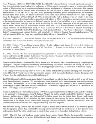 From Wikipedia: LEHMAN BROTHERS GOES BANKRUPT: Lehman Brothers borrowed significant amounts to
fund its investing in the years leading to its bankruptcy in 2008, a process known as leveraging or gearing. A significant
portion of this investing was in housing-related assets, making it vulnerable to a downturn in that market. One measure
of this risk-taking was its leverage ratio, a measure of the ratio of assets to owners equity, which increased from
approximately 24:1 in 2003 to 31:1 by 2007. While generating tremendous profits during the boom, this vulnerable
position meant that a mere 3-4% decline in the value of its assets would entirely eliminate its book value or equity.
Since the deregulation of Glass-Steagall of 1999, investment banks such as Lehman were not subject to the same
regulations applied to depository banks to restrict their risk-taking. In 2008, Lehman faced an unprecedented loss due
to the continuing subprime mortgage crisis. Lehman's loss was a result of having held on to large positions in subprime
and other lower-rated mortgage tranches when securitizing the underlying mortgages. (*no one purchased lower
tranche MBS’s unless they had insured them multiple times with CDS’s) Whether Lehman did this because it was
simply unable to sell the lower-rated bonds, or made a conscious decision to hold them, is unclear. According to
Bloomberg, reports filed with the U.S. Bankruptcy Court, Southern District of New York on September 16 indicated
that J.P. Morgan provided Lehman Brothers with a total of $138 billion in "Federal Reserve-backed advances." The
cash-advances by JPMorgan Chase were repaid by the Federal Reserve Bank of New York.

9-19-2008 – Bernanke: “… most severe financial crisis” in the post-World War II era. Investment banks are seeing
“tremendous runs on their cash. Without action, they will fail soon.”

9-21-2008 – Paulson: “The credit markets are still very fragile right now and frozen. We need to deal with this and
deal with it quickly. The financial security of all Americans … depends on our ability to restore our financial
institutions to a sound footing.”

9-23-2008 – Paulson: “We must [enact a program quickly] in order to avoid a continuing series of financial institution
failures and frozen credit markets that threaten American families’ financial well-being, the viability of businesses,
both small and large, and the very health of our economy.”

After the fall of Lehman, a domino-effect of fear washed over the economy like a tsunami destroying everything in its
raging path. This panic compelled unsuspecting investors holding MBS bonds, if they had not already lost their AAA
rated investment, to sell their investments at a loss, thus triggering a ‘depression,’ or contraction in the money supply.

If one simply ‘follows the money’ one will be led to the culprits. Indisputable evidence is emerging from investigations
by the SEC, FBI, FTC and various other governmental agencies which exposes the Banksters scheme: the greatest shift
of assets from the middle class to the wealthiest (Banksters).

The $700 Billion in TARP (Troubled Assets Relief Program) funds provided to those “too big to fail” to pay off ‘toxic
loans’ focused primarily on paying CDS insurance bets, for the so-called ‘toxic’ mortgages made up a small percentage
of the losses. For example: On a $200,000 mortgage the Banksters were paid upwards to 40-50 times the amount of
that mortgage or $8,000,000.00 on that ONE home alone! The American taxpayer paid the bets off at 100 cents on the
dollar - on mortgage loans destined to default.

Moreover, rather than the bail-out being a mere $700 Billion, according to former Goldman Sachs analyst Nomi Prins
in her extremely well-documented book “It Takes a Pillage,” the bailout actually totaled $13.3 Trillion! Hence, the
Banksters and investors of MBS’s were fully paid off in bailout money from the United States Treasury and Federal
Reserve. The $700 Billion TARP funds had the stated purpose of compensating the lenders and investors for losses
sustained due to the alleged default on residential mortgage loans which rendered said loans paid-in-full – a fact not
known to many homeowners who have simply walked away from their properties.

The Banksters, having years to craft this scheme, sought to distract and divert the attention of the American people
from the egregious crimes they committed by pushing foreclosures through the courts as fast as they possibly could
understanding that if the public was focused on survival, they would not be focused on finding the true culprits.

6-2009 - The SEC filed civil fraud and insider trading charges against Angelo Mozilo, the former chief executive of
Countrywide who agreed to pay a mere $108 million to settle federal civil charges that it overcharged customers and
                                                           175
 