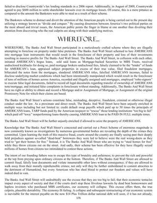 failed to disclose Countrywide’s lax lending standards in a 2006 report. Additionally, in August of 2009, Countrywide
agreed to pay $600 million to settle shareholder lawsuits over its mortgage losses. Of course, this is a mere pittance as
compared to the amount the Banksters were able to steal as a result of their scheme.

The Banksters scheme to distract and divert the attention of the American people is being carried out to the present day
utilizing a strategy known as “divide and conquer.” By causing dissension between America’s two political parties on
the most absurd and trivial issues, the American public points the finger in blame at one another thus diverting their
attention from discovering who the real culprits are along with their underlying motives.


                                           Wherefore...
WHEREFORE, The Banks And Wall Street participated in a meticulously crafted scheme where they are illegally
attempting to foreclose on property under false pretenses. The Banks And Wall Street schemed to lure AMERICANS
into mortgage loan instruments that would result in the foreclosure of their property and loss of their investments
resulting in massive profits for The Banks And Wall Street. The Banks And Wall Street, in collusion with each other,
initiated AMERICAN’s bogus loans, sold said loans as Mortgage-backed Securities to MBS Trusts, received
undisclosed kickbacks for doing so, paid mortgage brokers undisclosed fees, falsely claimed to be the “lender” of funds
for AMERICAN’s loan, appraised subject properties in excess of their true value, filed fraudulent mortgages,
bifurcated the notes from the mortgages, slandered AMERICANS titles, falsified AMERCANS incomes, failed to
disclose underlying market conditions which had been intentionally manipulated which would result in the foreclosure
of tens of millions of homes across America, recorded and illegally assigned said mortgages, employed “robo-signors”
to execute false legal documents, failed to record all legal documents regarding transfer of ownership of AMERICANS
note/mortgage, and initiated false complaints in foreclosure without standing. Additionally, The Banks And Wall Street
have no right or ability to obtain and record a Mortgage and/or Assignment of Mortgage, or Assignment of the original
Promissory Note for which their claims are based.

The Banks And Wall Street’s actions constitute false, misleading, deceptive, fraudulent, criminal or otherwise illegal
conduct under the law. As a proximate and direct result, The Banks And Wall Street have been unjustly enriched in
multiple ways including but not limited to: credit default swap payoffs which paid up to 50 times the principals of
AMERICANS loans, TARP funds paid by the American taxpayer to “rescue” those lending institutions “too big to fail”
which paid off “toxic” nonperforming loans thereby causing AMERICANS loan to be PAID IN FULL multiple times.

The Banks And Wall Street will be further unjustly enriched if allowed to seize the property of AMERICANS.

Knowledge that The Banks And Wall Street’s concocted and carried out a Ponzi Scheme of enormous magnitude is
now commonly known as investigations by numerous governmental bodies are revealing the depth of the crimes they
committed. Upon learning the truth of this massive fraud, courts around the country are finally seeing past their deeply
held prejudices against so-called “dead-beat” borrowers they were led to believe were the real wrong-doers as they
tried to “get their homes for free.” Instead, it is The Banks And Wall Street who are trying to “steal homes for free”
while they throw citizens out on the street. And sadly, their scheme has been effective for they have illegally seized
millions of homes from citizens too intimidated to contest these actions.

The intent of our founding fathers was to escape this type of brutality and unfairness; to prevent the rich and powerful
at the top from preying upon ordinary citizens at the bottom. Therefore, if The Banks And Wall Street are allowed to
commit fraud, falsify loan documents and violate innumerable other laws without consequence; if they are allowed to
walk away from their morally reprehensible crimes; not only will they be further emboldened to commit atrocities to
the detriment of Humankind, but every American who has shed blood to protect our freedom and values will have
indeed died in vain.

The Banks And Wall Street will undoubtedly use the excuse that they are too big to fail; that their economic tentacles
impact every aspect of society and that if the courts don't stop these frivolous lawsuits by dead beat homeowners and
hapless investors who purchased MBS certificates, our economy will collapse. This excuse offers them, the true
culprits, plausible deniability. The economy IS failing. A collapse and subsequent restructuring of our economic system
is inevitable for the interest payable on the now $14 Plus Trillion dollar national debt will soon, if it has not already,
                                                           176
 