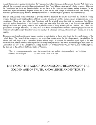 exceed the amount of revenue coming into the Treasury. And when the system collapses and those on Wall Street have
taken all the money and assets they have stolen through their Ponzi Scheme, America will rebuild by simply following
the Constitution and do as our founding fathers set out for us to do: create our own money backed by assets. For we
don’t need a private company to print money out of thin air and then charge us interest on that fake money. The
economic system utilized by America must be restructured to serve the highest good as it was intended to do.

The law and judiciary were established to provide effective deterrents for all; to ensure that the whole of society
operated from an underlying foundation of trust, honesty, integrity, credibility, morals, values, compassion and social
conscience. Those were the values that Americans took for granted when they took out mortgages from highly
respected lending institutions. If one looks forward, one can easily determine that if our laws are not upheld our
society/civilization will quickly devolve into a primitive state of being where cynicism, distrust, fear, crime, and
guardedness will reign. Therefore, The Banks And Wall Street must be held accountable for their egregious actions for
if they are allowed to simply do as they wish, our society will ultimately implode, which will serve no one, not even the
wealthy.

The courts are the only entity America can count on to mete justice to those who violate the laws and statutes of the
United States. The courts hold the power to exercise the law; to determine the fate of our country by upholding the
solemn oath each judge took to “administer justice without respect to persons. To administer equal rights to the poor
and to the rich, and to faithfully and impartially discharge and perform all the duties incumbent upon them under the
Constitution and laws of the United States, so help them God.” If the courts fail We, the People, they will have placed
the final nail in the coffin of the United States of America.

       “Once to every man and nation comes the moment to decide, and the choice goes by forever ‘twixt that
       darkness and that light.’”      — James Russell Lowell 1819-1891




     THE END OF THE AGE OF DARKNESS AND BEGINNING OF THE
       GOLDEN AGE OF TRUTH, KNOWLEDGE AND INTEGRITY




                                                          177
 
