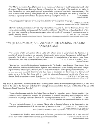 “The Matrix is a system, Neo. That system is our enemy, and when you’re inside and look around, what
       do you see? Businessmen, Teachers, Lawyers, Carpenters, the very minds of the people we are trying to
       save. But until we do, these people are still a part of that system and that makes them our enemy. You
       have to understand: most of these people are not ready to be unplugged, and many of them are so
       inured, so hopelessly dependent on the system, that they will fight to protect it.”      — Morpheus
                                                                                                                                    The Matrix film 1999

       “Yes, our regulatory agencies are incompetent. But they are incompetent by design.”
                                                                                                                         — David Goldstein
                                                                                            Huffington Post - Poison for Profit, July 2007 The Nation Blog

       “A truth’s initial commotion is directly proportional to how deeply the lie was believed. It wasn’t the
       world being round that agitated people but that the world wasn’t flat. When a well-packaged web of lies
       has been sold gradually to the masses over generations, the truth will seem utterly preposterous and its
       speaker a raving lunatic.”                                                 — Dresden James (1931-2008)
               Donald James Wheal a British novelist and scriptwriter who wrote under different pseudonyms, among them Donald James and Thomas Dresden




    “We (the Congress) are owned by the banking industry”
                          Anyone care?

       “The history of the last century shows ...that the advice given to governments by bankers...was
       consistently good for bankers, but was often disastrous for governments, businessmen, and the people
       generally. Such advice could be enforced if necessary by manipulation of exchanges, gold flows,
       discount rates, and even levels of business activity.”             — professor Carroll Quigley
                                                                                                                                 Tragedy and Hope pg 62


       “Banking was conceived in iniquity and was born in sin. The Bankers own the earth. Take it away from
       them, but leave them the power to create deposits, and with the flick of the pen they will create enough
       deposits to buy it back again. However, take it away from them and all the great fortunes like mine (he was
       the second richest man in Britain) will disappear and they ought to disappear, for this would be a happier and
       better world to live in. But, if you wish to remain the slaves of Bankers and pay the cost of your own
       slavery, let them continue to create deposits.”                                     — r Josiah Stamp (1880 - 1941)
                                                              Governor of Bank of England 1920s. Quote from an address at the University of Texas in 1927



Rep. Louis T. McFadden, chairman of the House Banking and Currency Committee throughout the 1920-30’s was a
thorn in the side of the Banksters and after three attempts to assassinate him failed, he lost his life at the age of 60
through an alleged “intestinal disorder.”

       “Every effort has been made by the Federal Reserve Board to conceal its powers, but the truth is ... the
       Federal Reserve System has usurped the government. It controls everything here (Congress) and it
       controls all our foreign relations. It makes and breaks governments at will.”   — Louis McFadden
                                                                          D-PA 1876-1936 ex-Chairman of the House Committee on Banking and Currency


       “The real truth of the matter is, as you and I know, that a financial element in the large centers has
       owned the government of the U.S. since the days of Andrew Jackson.”       — Franklin D. Roosevelt
                                                                                                          32nd president of the US 1933-1945 (1882–1945)
                                                 Letter to Col. Edward Mandell House (1933); as quoted in F.D.R.: His Personal Letters, 1928-1945 pg. 373.


       “The international bankers swept statesmen, politicians, journalists and jurists all to one side and
       issued their order with the imperiousness of absolute monarchs.”        — Lloyd George (1863–1945)
                                                                                                                             Former British Prime Minster


                                                                            19
 