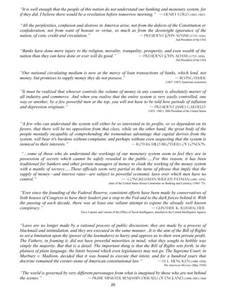 “It is well enough that the people of this nation do not understand our banking and monetary system, for
if they did, I believe there would be a revolution before tomorrow morning.” — Henry Ford (1863–1947)

“All the perplexities, confusion and distress in America arise, not from the defects of the Constitution or
confederation, not from want of honour or virtue, so much as from the downright ignorance of the
nation, of coin, credit and circulation.”                            — president John Adams (1735–1826)
                                                                                                                  2nd President of the USA


“Banks have done more injury to the religion, morality, tranquility, prosperity, and even wealth of the
nation than they can have done or ever will do good.”            — president John Adams (1735–1826)
                                                                                                                  2nd President of the USA



“Our national circulating medium is now at the mercy of loan transactions of banks, which lend, not
money, but promises to supply money they do not possess.”                         — Irving Fisher
                                                                                                          (1867–1947) American economist


“It must be realized that whoever controls the volume of money in any country is absolutely master of
all industry and commerce. And when you realise that the entire system is very easily controlled, one
way or another, by a few powerful men at the top, you will not have to be told how periods of inflation
and depression originate.”                                             — President James Garfield
                                                                                           (1831–1881) 20th President of the United States



“A few who can understand the system will either be so interested in its profits, or so dependent on its
favors, that there will be no opposition from that class, while on the other hand, the great body of the
people mentally incapable of comprehending the tremendous advantage that capital derives from the
system, will bear it's burdens without complaint, and perhaps without even suspecting that the system is
inimical to their interests.”                                  — Rothschild Brothers of London

 “…some of those who do understand the workings of our monetary system seem to feel they are in
possession of secrets which cannot be safely revealed to the public…..For this reason, it has been
traditional for bankers and other private managers of money to cloak the working of the money system
with a mantle of secrecy…..These officials seem very partial to the turns of phrase that imply that the
supply of money—and interest rates—are subject to powerful economic laws over which men have no
control.”                                              — Congressman Wright Patman (1893–1976)
                                                          chair of the United States House Committee on Banking and Currency (1965–75)


“Ever since the founding of the Federal Reserve, consistent efforts have been made by conservatives of
both houses of Congress to have their leaders put a stop to the Fed and to the dark forces behind it. With
the passing of each decade, there was at least one valiant attempt to expose the already well known
conspiracy.”                                                              — Gunther K. Russbacher
                                   Navy Captain and veteran of the Office of Naval Intelligence, attached to the Central Intelligence Agency



“Laws are no longer made by a rational process of public discussion; they are made by a process of
blackmail and intimidation, and they are executed in the same manner...It is the aim of the Bill of Rights
to set a limitation upon the (power of the lawmakers) to harry and oppress us to their own private profit.
The Fathers, in framing it, did not have powerful minorities in mind; what they sought to hobble was
simply the majority. But that is a detail. The important thing is that the Bill of Rights sets forth, in the
plainest of plain language, the limits beyond which even legislatures may not go. The Supreme Court, in
Marbury v. Madison, decided that it was bound to execute that intent, and for a hundred years that
doctrine remained the corner-stone of American constitutional law.”            — H. L. Mencken (1880–1956)
                                                                                                        The American Mercury (May 1930)

“The world is governed by very different personages from what is imagined by those who are not behind
the scenes.”                         — Prime Minister Benjamin Disraeli of England, (1804-1881) 1844
                                                            20
 