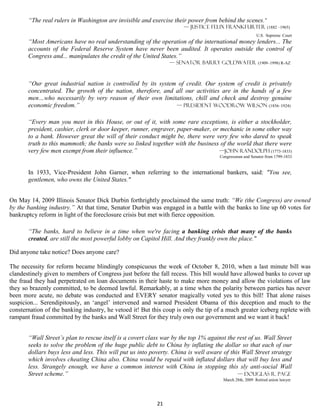 “The real rulers in Washington are invisible and exercise their power from behind the scenes."
                                                                      — Justice Felix Frankfurter (1882 –1965)
                                                                                                        U.S. Supreme Court
       “Most Americans have no real understanding of the operation of the international money lenders... The
       accounts of the Federal Reserve System have never been audited. It operates outside the control of
       Congress and... manipulates the credit of the United States.”
                                                                — Senator Barry Goldwater (1909–1998) R-AZ



       “Our great industrial nation is controlled by its system of credit. Our system of credit is privately
       concentrated. The growth of the nation, therefore, and all our activities are in the hands of a few
       men…who necessarily by very reason of their own limitations, chill and check and destroy genuine
       economic freedom.”                                      — president Woodrow Wilson (1856–1924)


       “Every man you meet in this House, or out of it, with some rare exceptions, is either a stockholder,
       president, cashier, clerk or door keeper, runner, engraver, paper-maker, or mechanic in some other way
       to a bank. However great the will of their conduct might be, there were very few who dared to speak
       truth to this mammoth; the banks were so linked together with the business of the world that there were
       very few men exempt from their influence.”                                  —John Randolph (1773-1833)
                                                                                     Congressman and Senator from 1799-1833


       In 1933, Vice-President John Garner, when referring to the international bankers, said: "You see,
       gentlemen, who owns the United States."


On May 14, 2009 Illinois Senator Dick Durbin forthrightly proclaimed the same truth: “We (the Congress) are owned
by the banking industry.” At that time, Senator Durbin was engaged in a battle with the banks to line up 60 votes for
bankruptcy reform in light of the foreclosure crisis but met with fierce opposition.

       “The banks, hard to believe in a time when we're facing a banking crisis that many of the banks
       created, are still the most powerful lobby on Capitol Hill. And they frankly own the place."

Did anyone take notice? Does anyone care?

The necessity for reform became blindingly conspicuous the week of October 8, 2010, when a last minute bill was
clandestinely given to members of Congress just before the fall recess. This bill would have allowed banks to cover up
the fraud they had perpetrated on loan documents in their haste to make more money and allow the violations of law
they so brazenly committed, to be deemed lawful. Remarkably, at a time when the polarity between parties has never
been more acute, no debate was conducted and EVERY senator magically voted yes to this bill! That alone raises
suspicion... Serendipitously, an ‘angel’ intervened and warned President Obama of this deception and much to the
consternation of the banking industry, he vetoed it! But this coup is only the tip of a much greater iceberg replete with
rampant fraud committed by the banks and Wall Street for they truly own our government and we want it back!


       “Wall Street’s plan to rescue itself is a covert class war by the top 1% against the rest of us. Wall Street
       seeks to solve the problem of the huge public debt to China by inflating the dollar so that each of our
       dollars buys less and less. This will put us into poverty. China is well aware of this Wall Street strategy
       which involves cheating China also. China would be repaid with inflated dollars that will buy less and
       less. Strangely enough, we have a common interest with China in stopping this sly anti-social Wall
       Street scheme.”                                                                      — Douglas R. Page
                                                                                      March 28th, 2009 Retired union lawyer




                                                           21
 