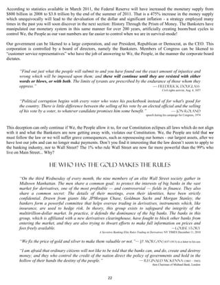According to statistics available in March 2011, the Federal Reserve will have increased the monetary supply from
$800 billion in 2008 to $3.8 trillion by the end of the summer of 2011. That is a 475% increase in the money supply
which unequivocally will lead to the devaluation of the dollar and significant inflation - a strategy employed many
times in the past you will soon discover in the next section: History Through the Prism of Money. The Banksters have
manipulated our monetary system in this same manner for over 200 years, artificially creating boom/bust cycles to
control We, the People as our vast numbers are far easier to control when we are in survival-mode!

Our government can be likened to a large corporation, and our President, Republican or Democrat, as the CEO. This
corporation is controlled by a board of directors, namely the Banksters. Members of Congress can be likened to
“customer service representatives” who have the job of answering to We, the People, in the manner the corporate board
dictates.

       “Find out just what the people will submit to and you have found out the exact amount of injustice and
       wrong which will be imposed upon them; and these will continue until they are resisted with either
       words or blows, or with both. The limits of tyrants are prescribed by the endurance of those whom they
       oppress.”                                                                    — Frederick Douglass
                                                                                                           Civil rights activist, Aug. 4, 1857


       “Political corruption begins with every voter who votes his pocketbook instead of for what's good for
       the country. There is little difference between the selling of his vote by an elected official and the selling
       of his vote by a voter, to whatever candidate promises him some benefit.”                   — Jon Roland
                                                                                              speech during his campaign for Congress, 1974



This deception can only continue if We, the People allow it to, for our Constitution eclipses all laws which do not align
with it and what the Banksters are now getting away with, violates our Constitution. We, the People are told that we
must follow the law or we will suffer grave consequences, such as repossessing our homes - our largest assets, after we
have lost our jobs and can no longer make payments. Don’t you find it interesting that the law doesn’t seem to apply to
the banking industry, nor to Wall Street? The 1% who rule Wall Street are now far more powerful than the 99% who
live on Main Street... Why?


                         He who has the gold makes the rules

       “On the third Wednesday of every month, the nine members of an elite Wall Street society gather in
       Midtown Manhattan. The men share a common goal: to protect the interests of big banks in the vast
       market for derivatives, one of the most profitable — and controversial — fields in finance. They also
       share a common secret: The details of their meetings, even their identities, have been strictly
       confidential. Drawn from giants like JPMorgan Chase, Goldman Sachs and Morgan Stanley, the
       bankers form a powerful committee that helps oversee trading in derivatives, instruments which, like
       insurance, are used to hedge risk. In theory, this group exists to safeguard the integrity of the
       multitrillion-dollar market. In practice, it defends the dominance of the big banks. The banks in this
       group, which is affiliated with a new derivatives clearinghouse, have fought to block other banks from
       entering the market, and they are also trying to thwart efforts to make full information on prices and
       fees freely available.                                                                 —LOUISE STORY
                                                         A Secretive Banking Elite Rules Trading in Derivatives NY TIMES December 11, 2010


       “We fix the price of gold and silver to make them valuable or not.”— J.P. Morgan(1837-1913) in a letter to his son

       “I am afraid that ordinary citizens will not like to be told that the banks can, and do, create and destroy
       money; and they who control the credit of the nation direct the policy of governments and hold in the
       hollow of their hands the destiny of the people.”                       — Reginald McKenna (1863 – 1943)
                                                                                                   then Chairman of Midland Bank, London



                                                               22
 