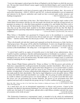 “I care not what puppet is placed upon the throne of England to rule the Empire on which the sun never
sets. The man that controls Britain's money supply controls the British Empire, and I control the British
money supply.”                                      — Baron Nathan Mayer Rothschild (1840 –1915)

“I am myself persuaded, on the basis of extensive study of the historical evidence, that... the severity of
each of the contractions - 1920-21, 1929-33, and 1937-38 - is directly attributable to acts of commission
and omission by the Reserve authorities and would not have occurred under earlier monetary and
banking arrangements.”                                                  — Milton Friedman (1912 – 2006)
                                                                                                            Nobel Prize winning economist


 “Most Americans would object if they knew. The Federal Reserve is the largest single creditor of the
United States Government, and they are also the people who decide how much the average persons car
payments are going to be, what their house payments are going to be, and whether they have a job or
not. The three people who passed the Federal Reserve Act in 1913, knew exactly what they were doing
when they set up this private bank, modeled on the Bank of England and the fact that The Bank of
England had been operating independently unopposed since 1694 must have given them a great deal of
confidence.”                                          — Senator Barry Goldwater (1909–1998) R-AZ

When Nelson A. Rockefeller was questioned by Congress prior to his installment to a government
appointment, he was asked, “How much money did you make last year?” Rockefeller answered, “$650
million.” “And how much Income Tax did you pay on that?” they asked. His reply? “Nothing.”

“Those who formally rule take their signals and commands not from the electorate as a body, but from a
small group of men. This group will be called the Establishment. It exists even though that existence is
stoutly denied. It is one of the secrets of the American social order... A second secret is the fact that the
existence of the Establishment - the ruling class - is not supposed to be discussed.” —Arthur S. Miller
                                                                                                                              Playwright


“A central bank would be an engine of irresistible power in the hands of any administration; that it
would be in politics and finance what the celebrated proposition of Archimedes was in physics – a place,
the fulcrum from which, at the will of the Executive, the whole nation could be huffed to destruction, or
managed in any way, at his will and discretion. The bank would serve as a broken crutch: it would tend,
instead of remedying the evil, to aggravate it.”                            —John Randolph (1773-1833)
                                                                                                  Congressman and Senator from 1799-1833


“Since Senator Wright Patman authored his ‘Primer on Money’ in 1964 the powers and activities of
banks have compounded the wealth generated for the bankers and their shareholders. This is due to de-
regulation, relaxed regulation, and the repeal of the Glass-Steagall Act so as to permit banks to venture
outside mere money lending. Banks could now invest in new ventures, invest in the stock and futures
markets, in hedge funds, in various collateralized debt obligations, all with the sole legal imperative that
they make profit for their shareholders. They had no legal obligation to serve the public interest. While
it lasted, this bubble made bank shareholders very wealthy. This tiny group of wealthy individuals uses
its wealth to enhance its political power over elected officials. As we see from recent Bail Out events,
this power over our government has become dominant. The powers of our government have been
captured and used solely to benefit this tiny group, the top 1% of the wealthiest people in our nation.”
                                                                                                            — Douglas R. Page
March 28th, 2009 - Patman was chair of the United States House Committee on Banking and Currency (1965–75) (http://sonofafarmer.com/pdf/
Patman_PrimerOnMoney.pdf)

“In a small Swiss city sits an international organization so obscure and secretive....Control of the
institution, the Bank for International Settlements, lies with some of the world's most powerful and least
visible men: the heads of 32 central banks, officials able to shift billions of dollars and alter the course
of economies at the stroke of a pen.”                                                  — Keith Bradsher
                                                                                                          reporter for The New York Times


“The Trilateralist Commission is international...(and)...is intended to be the vehicle for multinational
consolidation of the commercial and banking interests by seizing control of the political government of
                                                                  23
 