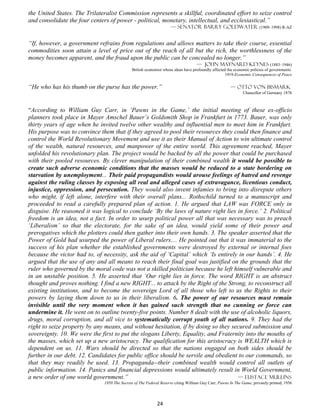 the United States. The Trilateralist Commission represents a skillful, coordinated effort to seize control
and consolidate the four centers of power - political, monetary, intellectual, and ecclesiastical.”
                                                                   — Senator Barry Goldwater (1909–1998) R-AZ


“If, however, a government refrains from regulations and allows matters to take their course, essential
commodities soon attain a level of price out of the reach of all but the rich, the worthlessness of the
money becomes apparent, and the fraud upon the public can be concealed no longer.”
                                                                                  — John Maynard Keynes (1883–1946)
                                             British economist whose ideas have profoundly affected the economic policies of governments.
                                                                                                  1919-Economic Consequences of Peace


“He who has his thumb on the purse has the power.”                                                   — Otto von Bismark
                                                                                                             Chancellor of Germany 1876



“According to William Guy Carr, in ‘Pawns in the Game,’ the initial meeting of these ex-officio
planners took place in Mayer Amschel Bauer’s Goldsmith Shop in Frankfurt in 1773. Bauer, was only
thirty years of age when he invited twelve other wealthy and influential men to meet him in Frankfurt.
His purpose was to convince them that if they agreed to pool their resources they could then finance and
control the World Revolutionary Movement and use it as their Manual of Action to win ultimate control
of the wealth, natural resources, and manpower of the entire world. This agreement reached, Mayer
unfolded his revolutionary plan. The project would be backed by all the power that could be purchased
with their pooled resources. By clever manipulation of their combined wealth it would be possible to
create such adverse economic conditions that the masses would be reduced to a state bordering on
starvation by unemployment... Their paid propagandists would arouse feelings of hatred and revenge
against the ruling classes by exposing all real and alleged cases of extravagance, licentious conduct,
injustice, oppression, and persecution. They would also invent infamies to bring into disrepute others
who might, if left alone, interfere with their overall plans... Rothschild turned to a manuscript and
proceeded to read a carefully prepared plan of action. 1. He argued that LAW was FORCE only in
disguise. He reasoned it was logical to conclude ‘By the laws of nature right lies in force.’ 2. Political
freedom is an idea, not a fact. In order to usurp political power all that was necessary was to preach
‘Liberalism’ so that the electorate, for the sake of an idea, would yield some of their power and
prerogatives which the plotters could then gather into their own hands. 3. The speaker asserted that the
Power of Gold had usurped the power of Liberal rulers.... He pointed out that it was immaterial to the
success of his plan whether the established governments were destroyed by external or internal foes
because the victor had to, of necessity, ask the aid of ‘Capital’ which ‘Is entirely in our hands’. 4. He
argued that the use of any and all means to reach their final goal was justified on the grounds that the
ruler who governed by the moral code was not a skilled politician because he left himself vulnerable and
in an unstable position. 5. He asserted that ‘Our right lies in force. The word RIGHT is an abstract
thought and proves nothing. I find a new RIGHT... to attack by the Right of the Strong, to reconstruct all
existing institutions, and to become the sovereign Lord of all those who left to us the Rights to their
powers by laying them down to us in their liberalism. 6. The power of our resources must remain
invisible until the very moment when it has gained such strength that no cunning or force can
undermine it. He went on to outline twenty-five points. Number 8 dealt with the use of alcoholic liquors,
drugs, moral corruption, and all vice to systematically corrupt youth of all nations. 9. They had the
right to seize property by any means, and without hesitation, if by doing so they secured submission and
sovereignty. 10. We were the first to put the slogans Liberty, Equality, and Fraternity into the mouths of
the masses, which set up a new aristocracy. The qualification for this aristocracy is WEALTH which is
dependent on us. 11. Wars should be directed so that the nations engaged on both sides should be
further in our debt. 12. Candidates for public office should be servile and obedient to our commands, so
that they may readily be used. 13. Propaganda--their combined wealth would control all outlets of
public information. 14. Panics and financial depressions would ultimately result in World Government,
a new order of one world government.”                                               — Eustace mullins
                              1950 The Secrets of The Federal Reserve citing William Guy Carr, Pawns In The Game, privately printed, 1956




                                                            24
 