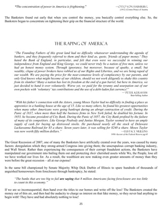 “The concentration of power in America is frightening.”                          —Otto von Habsburg
                                                                                             (1912-) Crown Prince of Austria


The Banksters found out early that when you control the money, you basically control everything else. So, the
Banksters began to concentrate on tightening their grip on the financial structure of the world.




                                       The raping of America

       “The Founding Fathers of this great land had no difficulty whatsoever understanding the agenda of
       bankers, and they frequently referred to them and their kind as, quote, 'friends of paper money.' They
       hated the Bank of England, in particular, and felt that even were we successful in winning our
       independence from England and King George, we could never truly be a nation of free men, unless we
       had an honest money system. Through ignorance, but moreover, because of apathy, a small, but
       wealthy, clique of power brokers have robbed us of our Rights and Liberties, and we are being raped of
       our wealth. We are paying the price for the near-comatose levels of complacency by our parents, and
       only God knows what might become of our children, should we not work diligently to shake this country
       from its slumber! Many a nation has lost its freedom at the end of a gun barrel, but here in America, we
       just decided to hand it over voluntarily. Worse yet, we paid for the tyranny and usurpation out of our
       own pockets with ‘voluntary’ tax contributions and the use of a debt-laden fiat currency!”
                                                                                               — Peter Kershaw
                                                                                                         Best-Selling Author


       “With his father’s connection with the Astors, young Moses Taylor had no difficulty in finding a place as
       apprentice in a banking house at the age of 15. Like so many others, he found his greatest opportunities
       when many other Americans were going bankrupt during an abrupt contraction of credit. During the
       Panic of 1837, when more than half the business firms in New York failed, he doubled his fortune. In
       1855, he became president of City Bank. During the Panic of 1857, the City Bank profited by the failure
       of many of its competitors. Like George Peabody and Junius Morgan, Taylor seemed to have an ample
       supply of cash for buying up distressed stocks. He purchased nearly all the stock of Delaware
       Lackawanna Railroad for $5 a share. Seven years later, it was selling for $240 a share. Moses Taylor
       was now worth fifty million dollars.”                                              —Eustace mullins
                                                                                   1950 -Secrets of the Federal Reserve pg 65


The Great Recession of 2007, one of many the Banksters have artificially created over the years, was caused by many
factors: deregulation which they strong-armed Congress into giving them; the unscrupulous corrupt banking industry,
and Wall Street. Rather than experiencing the consequences of their corrupt fraudulent actions, the Banksters have
manipulated our government into bailing them out and protecting their cherished assets while We, the People, lose all
we have worked our lives for. As a result, the wealthiest are now making even greater amounts of money than they
were before the great recession – all at our expense!

In the same bill championed by Senate Majority Whip Dick Durbin of Illinois to spare hundreds of thousands of
anguished homeowners from foreclosure through bankruptcy, he stated:

       “The banks that are too big to fail are saying that 8 million Americans facing foreclosure are too little
       to count in this economy.”

If we are so inconsequential, then hand over the titles to our homes and write off the loss! The Banksters created the
money out of thin air, and then had the audacity to charge us interest on that fake money, so they never had anything to
begin with! They have and had absolutely nothing to lose!

                                                          25
 