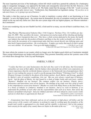 The most important provision of the bankruptcy reform bill which would have granted the authority for a bankruptcy
judge to renegotiate mortgages, was opposed by the banks and consequently removed from the bill. However, a bill
without such a provision wouldn't be reform at all. The banks stated that the passage of this bill “would encourage
bankruptcy filings and spike interest rates.” Furthermore, they blackmailed our legislators stating: “If you force us to
take more losses, we’re going to go out of business.”

The reality is that they must go out of business. In order to transform a system which is not functioning as it was
intended – to serve the highest good – the system must be dismantled; the core of corruption rooted out and the system
rebuilt on the one and only litmus test: Does this new system align with our highest purpose, our Mission statement -
the Constitution?

If you were wondering why our new Health Care bill, a God-send for so many, was not all that it could have been, it is
because...

       “Big Pharma (Pharmaceutical Industry) Buys 111th Congress. Purchase Price: $1.4 million per day:
       June 29, 2009 - They say follow the money. And opensecrets.org has made all the wheeling and dealing
       that goes on more transparent than ever. They have a whole section dedicated to the money the health
       care industry has sunk into the pockets of Senators and Reps to buy the verdict on health care reform. It
       also tracks the movements of ex-congressional aides that have moved directly into lobbying spots and
       then back Congressional positions - the revolving door. It makes you realize that much of what is going
       on is not a debate. It's an auction. Votes go to the highest bidders.”            — TPM blog June 29, 2009
                                                                in March 2009 TPM topped TIME Magazine's list of 25 Best Blogs of 2009



We must reform the systems in our country which no longer serve the highest good which our Constitution intended.
These corrupt infrastructures are broken and need reform. They promote immorality and are the systemic cause of the
evil which flows through New York City and Washington.

                                               America first

       “I realize that there are some businessmen who feel only they want to be left alone, that Government
       and politics are none of their affairs, that the balance sheet and profit rate of their own corporation are
       of more importance than the worldwide balance of power or the Nationwide rate of unemployment. But I
       hope it is not rushing the season to recall to you the passage from Dickens' "Christmas Carol" in which
       Ebenezer Scrooge is terrified by the ghosts of his former partner, Jacob Marley, and Scrooge, appalled
       by Marley's story of ceaseless wandering, cries out: ‘But you were always a good man of business,
       Jacob.’ And the ghost of Marley, his legs bound by a chain of ledger books and cash boxes, replied,
       ‘Business? Mankind was my business. The common welfare was my business. Charity, mercy,
       forbearance and benevolence were all my business. The dealings of my trade were but a drop of water
       in the comprehensive ocean of my business!’ Whether we work in the White House or the State House or
       in a house of industry or commerce, mankind is our business. And if we work in harmony, if we
       understand the problems of each other and the responsibilities that each of us bears, then surely the
       business of mankind will prosper. And your children and mine will move ahead in a more secure world,
       and one in which there is opportunity for them all.”                       —President John F. Kennedy
                                                                             Florida Chamber of Commerce Speech, November 18th, 1963


       “ ...Corporations have been enthroned, and an era of corruption in high places will follow and the
       money power of the country will endeavor to prolong its reign by working upon the prejudices of the
       people until wealth is aggregated in a few hands and the republic is destroyed. I feel at this moment
       more anxiety for the safety of my country than ever before in the midst of the war.” —H.L Mencken
                                                                                                                         (1880 – 1956)




                                                           26
 