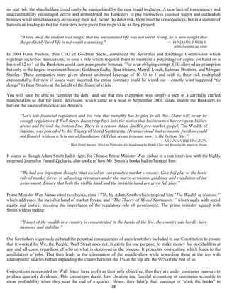 no real risk, the shareholders could easily be manipulated by the new breed in charge. A new lack of transparency and
unaccountability encouraged deceit and emboldened the Banksters to pay themselves colossal wages and outlandish
bonuses while simultaneously increasing their risk factor. To deter risk, there must be consequences, but in a climate of
bailouts or too-big-to-fail the Banksters were given free reign to do as they pleased.

       "Where once the student was taught that the unexamined life was not worth living, he is now taught that
       the profitably lived life is not worth examining."                              — Benjamin Barber
                                                                                                                   political scientist and writer

In 2004 Hank Paulsen, then CEO of Goldman Sachs, convinced the Securities and Exchange Commission which
regulates securities transactions, to ease a rule which required them to maintain a percentage of capital on hand on a
basis of 12 to 1 so the Banksters could earn even greater bonuses. The ever-obliging corrupt SEC allowed an exemption
but only to the largest investment houses: Goldman Sachs, Bear Stearns, Merrill Lynch, Lehman Brothers, and Morgan
Stanley. These companies were given almost unlimited leverage of 40-50 to 1 and with it, their risk multiplied
exponentially. For now if losses were incurred, the entire company could be wiped out – exactly what happened “by
design” to Bear-Stearns at the height of the financial crisis.

You will soon be able to “connect the dots” and see that this exemption was simply a step in a carefully crafted
manipulation so that the latest Recession, which came to a head in September 2008, could enable the Banksters to
harvest the assets of middle-class America.

       “Let's talk financial regulation and the role that morality has to play in all this. There will never be
       enough regulations if Wall Street doesn't tap back into the notion that businessmen have responsibilities
       above and beyond the bottom line. There is a reason Adam Smith's free-market gospel, The Wealth of
       Nations, was preceded by his Theory of Moral Sentiments. He understood that economic freedom could
       not flourish without a firm moral foundation. (All that seems to count now) is the bottom line.”
                                                                                                         —Arianna Huffington
                                    Third World America: How Our Politicians Are Abandoning the Middle Class and Betraying the American Dream


It seems as though Adam Smith had it right, for Chinese Prime Minister Wen Jiabao in a rare interview with the highly
esteemed journalist Fareed Zecharia, also spoke of how Mr. Smith’s books had influenced him:

       “We had one important thought: that socialism can practice market economy. Give full play to the basic
       role of market forces in allocating resources under the macro-economic guidance and regulation of the
       government. Ensure that both the visible hand and the invisible hand are given full play.”

Prime Minister Wen Jiabao cited two books, circa 1776, by Adam Smith which inspired him."The Wealth of Nations:”
which addresses the invisible hand of market forces; and “The Theory of Moral Sentiments:” which deals with social
equity and justice, stressing the importance of the regulatory role of government. The prime minister agreed with
Smith’s ideas stating:

       “If most of the wealth in a country is concentrated in the hands of the few, the country can hardly have
       harmony and stability.”

Our forefathers vigorously debated the potential consequences of each tenet they included in our Constitution to ensure
that it worked for We, the People. Wall Street does not. It exists for one purpose: to make money for stockholders at
any and all costs, regardless of who or what is destroyed in the process. It promotes cost-cutting which leads to the
annihilation of jobs. That then leads to the elimination of the middle-class while rewarding those at the top with
stratospheric salaries further expanding the chasm between the 1% at the top and the 99% of the rest of us.

Corporations represented on Wall Street have profit as their only objective, thus they are under enormous pressure to
produce quarterly dividends. This encourages deceit, lies, cheating and fanciful accounting as companies scramble to
show profitability when they near the end of a quarter. Hence, they falsify their earnings or “cook the books” in
                                                                   28
 