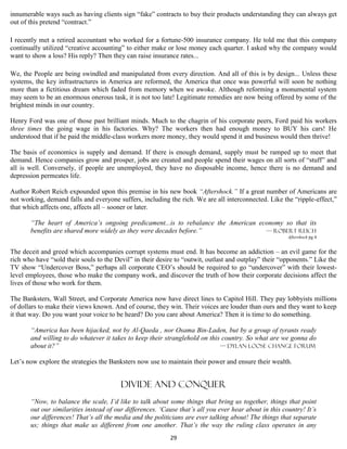 innumerable ways such as having clients sign “fake” contracts to buy their products understanding they can always get
out of this pretend “contract.”

I recently met a retired accountant who worked for a fortune-500 insurance company. He told me that this company
continually utilized “creative accounting” to either make or lose money each quarter. I asked why the company would
want to show a loss? His reply? Then they can raise insurance rates...

We, the People are being swindled and manipulated from every direction. And all of this is by design... Unless these
systems, the key infrastructures in America are reformed, the America that once was powerful will soon be nothing
more than a fictitious dream which faded from memory when we awoke. Although reforming a monumental system
may seem to be an enormous onerous task, it is not too late! Legitimate remedies are now being offered by some of the
brightest minds in our country.

Henry Ford was one of those past brilliant minds. Much to the chagrin of his corporate peers, Ford paid his workers
three times the going wage in his factories. Why? The workers then had enough money to BUY his cars! He
understood that if he paid the middle-class workers more money, they would spend it and business would then thrive!

The basis of economics is supply and demand. If there is enough demand, supply must be ramped up to meet that
demand. Hence companies grow and prosper, jobs are created and people spend their wages on all sorts of “stuff” and
all is well. Conversely, if people are unemployed, they have no disposable income, hence there is no demand and
depression permeates life.

Author Robert Reich expounded upon this premise in his new book “Aftershock.” If a great number of Americans are
not working, demand falls and everyone suffers, including the rich. We are all interconnected. Like the “ripple-effect,”
that which affects one, affects all – sooner or later.

       “The heart of America’s ongoing predicament...is to rebalance the American economy so that its
       benefits are shared more widely as they were decades before.”                — Robert reich
                                                                                                        Aftershock pg 4


The deceit and greed which accompanies corrupt systems must end. It has become an addiction – an evil game for the
rich who have “sold their souls to the Devil” in their desire to “outwit, outlast and outplay” their “opponents.” Like the
TV show “Undercover Boss,” perhaps all corporate CEO’s should be required to go “undercover” with their lowest-
level employees, those who make the company work, and discover the truth of how their corporate decisions affect the
lives of those who work for them.

The Banksters, Wall Street, and Corporate America now have direct lines to Capitol Hill. They pay lobbyists millions
of dollars to make their views known. And of course, they win. Their voices are louder than ours and they want to keep
it that way. Do you want your voice to be heard? Do you care about America? Then it is time to do something.

       “America has been hijacked, not by Al-Qaeda , nor Osama Bin-Laden, but by a group of tyrants ready
       and willing to do whatever it takes to keep their stranglehold on this country. So what are we gonna do
       about it?”                                                            — Dylan loose change forum

Let’s now explore the strategies the Banksters now use to maintain their power and ensure their wealth.


                                         divide and conquer
       “Now, to balance the scale, I’d like to talk about some things that bring us together, things that point
       out our similarities instead of our differences. ‘Cause that’s all you ever hear about in this country! It’s
       our differences! That’s all the media and the politicians are ever talking about! The things that separate
       us; things that make us different from one another. That’s the way the ruling class operates in any
                                                           29
 