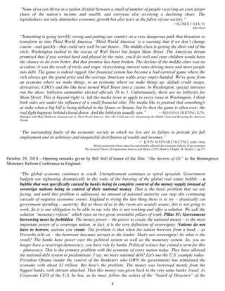 “None of us can thrive in a nation divided between a small of number of people receiving an even larger
       share of the nation’s income and wealth, and everyone else receiving a declining share. The
       lopsidedness not only diminishes economic growth but also tears at the fabric of our society.”
                                                                                                                                —Robert reich
                                                                                                                                               Aftershock


       “Something is going terribly wrong and putting our country on a very dangerous path that threatens to
       transform us into Third World America. ‘Third World America’ is a warning that if we don’t change
       course - and quickly - that could very well be our future... The middle class is getting the short end of the
       stick; Washington rushed to the rescue of Wall Street but forgot Main Street. The American dream
       promised that if you worked hard and played by the rules, you'd do well and your children would have
       the chance to do even better. But that promise has been broken. The decline of the middle class was no
       accident; it was the result of tricks and traps: skyrocketing interest rates driving more and more people
       into debt. The game is indeed rigged. Our financial system has become a bad carnival game where the
       rich always get the grand prize and the average American walks away empty-handed. We've gone from
       an economy where we make things, to an economy where we make things up: default credit swaps,
       derivatives, CDO’s and the like have turned Wall Street into a casino. In Washington, special interests
       run the show; lobbyists outnumber elected officials 26 to 1. Unfortunately, there are no lobbyists for
       Main Street. This is beyond right vs. left the media loves to apply to every issue in Washington. I think
       both sides are under the influence of a small financial elite. The media like to pretend that something's
       at stake when a big bill is being debated in the House or Senate, but by then the game is often over; the
       real fight happens behind closed doors. And the lobbyists usually win.”          —Arianna Huffington
       Dialogue with Mary Matlin on Amazon.com re: Third World America: How Our Politicians Are Abandoning the Middle Class and Betraying the American
       Dream



       “The outstanding faults of the economic society in which we live are its failure to provide for full
       employment and its arbitrary and inequitable distribution of wealth and incomes.”
                                                                                                   — John Maynard Keynes (1883–1946)
                                                               British economist whose ideas have profoundly affected the economic policies of governments
                                                         The General Theory of Employment Interest and Money (1935) Book 6, Chapter 24, Section 1, pg.372


October 29, 2010 - Opening remarks given by Bill Still (Creator of the film “The Secrets of Oz” to the Bromsgrove
Monetary Reform Conference in England:

       “The global economy continues to crash. Unemployment continues to spiral upwards. Government
       budgets are tightening dramatically in the wake of the bursting of the global real estate bubble – a
       bubble that was specifically caused by banks being in complete control of the money supply instead of
       sovereign nations being in control of their national money. That is the basic problem that we are
       facing, and until this problem is addressed, no amount of national austerity can stop this continuing
       cascade of negative economic events. England is trying the last thing there is to try – drastically cut
       government spending – austerity. But as those of us in this room are acutely aware, this is not going to
       work. So it is our obligation to be able to say why this is not working and offer a solution. We call the
       solution “monetary reform” which rests on two great inviolable pillars of truth. Pillar #1: Government
       borrowing must be forbidden. The money power – the power to create the national money – is the most
       important power of a sovereign nation, in fact, it is the very definition of sovereignty. Nations do not
       have to borrow, nations can create. The problem is that when the nation borrows from a bank – as
       Proverbs tells us – the borrower becomes servant to the lender. That's not sovereignty! So what is the
       result? The banks have power over the political system as well as the monetary system. So, you no
       longer have a sovereign democracy; you have rule by banks. Political science has coined a term for this
       – plutocracy. This is the primary problem with the economy of every nation today. They have allowed
       the national debt system to predominate. I say, no more national debt! Let's use the U.S. example today:
       President Obama (under the control of the Banksters who OWN the government) has stimulated the
       economy with about $2 trillion. But here's the problem: The money was borrowed mostly from the
       biggest banks, with interest attached. Then this money was given back to the very same banks. (read: As
       Corporate CEO of the U.S. he has, as he must, follow the orders of the “board of Directors” of the
                                                                              3
 