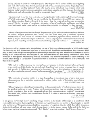 society. They try to divide the rest of the people. They keep the lower and the middle classes fighting
       with each other so that they, the rich, can run off with all the...money! Fairly simple thing! Happens to
       work! You know anything different! That’s what they’re gonna talk about; race, religion, ethnic and
       national background, jobs, income, education, social status, sexuality, anything they can do, to keep us
       fighting with each other, so that they can keep going to the bank!”                   — George Carlin
                                                                                                                         (1937–2008)

        “Human society is and has been controlled and manipulated for millennia through the ancient strategy
       of “divide and conquer.” Whether we are considering the Roman Empire from 2000 years ago or the
       now falling American Empire, the tactic is the same - keep the people divided in order to maintain
       control. This isn’t a notion of conspiracy - it is pattern of social conditioning and human survival as
       contrived from the social system and the mechanisms inherent in this “social game” we have invented.”
                                                                                                              —Peter Joseph
                                                                                                            Zeitgeist, The Movie 2007


       “The social manipulation of society through the generation of fear and division has completely inhibited
       the culture. Religion, patriotism, race, wealth, class and every other form of arbitrary separatist
       identification and thus conceit has served to create a controlled population utterly malleable in the
       hands of the few. Divide and conquer is the motto... And as long as people continue to see themselves as
       separate from everything else they lend themselves to being completely enslaved.”       —Peter Joseph
                                                                                                            Zeitgeist, The Movie 2007



The Banksters utilize a host deceptive manipulations, but one of their most effective strategies is “divide and conquer.”
The Banksters and Wall Street donate huge sums of money to both Republicans and Democrats. They don’t care which
party is in office for they pull the strings of both parties and get whatever they want. The reason such explosive divisive
polarity exists today is because they instigated it. The Banksters create and then amplify controversial issues which
evoke fear in many people. And then they pour fuel on that fire. They promote competition so we are untrusting of one
another. Their strategy of Divide and Conquer allows them to distract and divert the attention of We, the People from
their insidious agenda.

       “This truth is well known among our principal men now engaged in forming an imperialism of Capital
       to govern the world. By dividing the voters through the political party system, we can get them to expend
       their energies in fighting over questions of no importance. Thus by discreet action we can secure for
       ourselves what has been so well planned and so successfully accomplished.”       — Sir Denison Miller
                                                                  (1860 – 1923) first governor of the Commonwealth Bank of Australia



       “The whole aim of practical politics is to keep the populace in a continual state of alarm (and hence
       clamorous to be led to safety) by menacing them with an endless series of hobgoblins, most of them
       imaginary.”                                                               — H. L. Mencken (1880 – 1956)


       “The corrupt power establishment’s biggest fear is the coming together of collective human intent for
       the good of society as a whole. In other words, governments know they can continue corrupt, self-
       serving practices as long as they successfully divide their population across politically exaggerated
       lines using race, religion, class, sexuality and the like. It is a tool to separate such groups - and keep
       them separated.”                                                                           —Peter Joseph
                                                                                                            Zeitgeist, The Movie 2007


In an episode on “Twilight Zone” something strange occurred in the middle of the night in a small town which
awakened the population. A group gathered in the street and began to question one another as they attempted to identify
what had occurred. This questioning escalated into accusations of suspicious behavior which then led to viciousness;
similar to the political ads used today which destroy decency... As the camera panned farther and farther back, two
beings observing these interactions commented: “See? We don’t have to do anything – they’ll destroy themselves.”


                                                            30
 