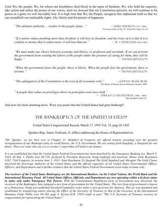 Until We, the people, We, for whom our forefathers shed blood in the name of freedom, We, who hold the majority,
take action and utilize the power of our voices; until we demand that our Constitution prevails, we will continue to be
pawns in a game we will inevitably lose. It is high time that We, the People, recognize this unpleasant truth so that we
can reestablish our inalienable rights: life, liberty and the pursuit of happiness.

       “The ultimate authority ... resides in the people alone...”                        — James Madison (1751–1836)
                                                                                  Fourth president of the US - Federalist Paper No. 46



       “If a nation values anything more than freedom, it will lose its freedom; and the irony of it is that if it is
       comfort or money that it values more, it will lose that too.”                — W. S. Maugham (1874–1965)


       “We must make our choice between economy and liberty, or profusion and servitude. If we can prevent
       the government from wasting the labors of the people under the pretense of caring for them, they will be
       happy.”                                                                         — Thomas Jefferson


       “When the government fears the people, there is liberty. When the people fear the government, there is
       tyranny.”                                                                      — Thomas Jefferson


       “The subjugation of the Constitution is the root of all economic evils.”                  — Johnny Silver Bear
                                                                                The Nature of Money and our Monetary System, 2004


       “A people that values its privileges above its principles soon loses both.”
                                                                            — Dwight D. Eisenhower (1890 – 1969)
                                                                                                            34th president of the US


And now for more alarming news. Were you aware that the United States had gone bankrupt?


                         The Bankruptcy of The United States???
                       United States Congressional Record, March 17, 1993 Vol. 33, page H-1303

                   Speaker-Rep. James Traficant, Jr. (Ohio) addressing the House of Representatives:

"Mr. Speaker, we are here now in Chapter 11. Members of Congress are official trustees presiding over the greatest
reorganization of any Bankrupt entity in world history, the U.S. Government. We are setting forth hopefully, a blueprint for our
future. There are some who say it is a coroner’s report that will lead to our demise.

It is an established fact that the United States Federal Government has been dissolved by the Emergency Banking Act, March 9,
1933, 48 Stat. 1, Public Law 89-719; declared by President Roosevelt, being bankrupt and insolvent. House Joint Resolution
#192, 73rd Congress, in session June 5, 1933: Joint Resolution To Suspend The Gold Standard and Abrogate The Gold Clause
dissolved the Sovereign Authority of the United States and the official capacities of all United States Governmental Offices,
Officers, and Departments and is further evidence that the United States Federal Government exists today in name only.

The receivers of the United States Bankruptcy are the International Bankers, via the United Nations, the World Bank and the
International Monetary Fund. All United States Offices, Officials, and Departments are now operating within a de facto status
in name only under Emergency War Powers. With the Constitutional Republican form of Government now dissolved, the
receivers of the Bankruptcy have adopted a new form of government for the United States. This new form of government is known
as a Democracy, being an established Socialist/Communist order under a new governor for America. This act was instituted and
established by transferring and/or placing the Office of the Secretary of Treasury to that of the Governor of the International
Monetary Fund. Public Law 94-564, page 8, Section H.R. 13955 reads in part: "The U.S. Secretary of Treasury receives no
compensation for representing the United States?’

                                                              31
 