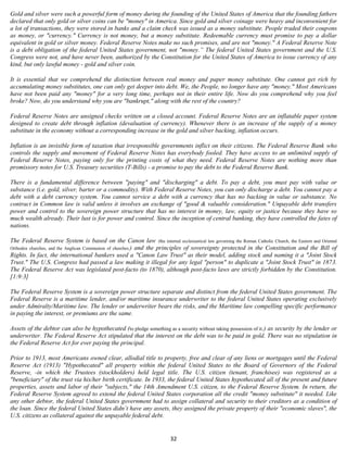Gold and silver were such a powerful form of money during the founding of the United States of America that the founding fathers
declared that only gold or silver coins can be "money" in America. Since gold and silver coinage were heavy and inconvenient for
a lot of transactions, they were stored in banks and a claim check was issued as a money substitute. People traded their coupons
as money, or "currency." Currency is not money, but a money substitute. Redeemable currency must promise to pay a dollar
equivalent in gold or silver money. Federal Reserve Notes make no such promises, and are not "money." A Federal Reserve Note
is a debt obligation of the federal United States government, not "money.” The federal United States government and the U.S.
Congress were not, and have never been, authorized by the Constitution for the United States of America to issue currency of any
kind, but only lawful money - gold and silver coin.

It is essential that we comprehend the distinction between real money and paper money substitute. One cannot get rich by
accumulating money substitutes, one can only get deeper into debt. We, the People, no longer have any "money." Most Americans
have not been paid any "money" for a very long time, perhaps not in their entire life. Now do you comprehend why you feel
broke? Now, do you understand why you are "bankrupt," along with the rest of the country?

Federal Reserve Notes are unsigned checks written on a closed account. Federal Reserve Notes are an inflatable paper system
designed to create debt through inflation (devaluation of currency). Whenever there is an increase of the supply of a money
substitute in the economy without a corresponding increase in the gold and silver backing, inflation occurs.

Inflation is an invisible form of taxation that irresponsible governments inflict on their citizens. The Federal Reserve Bank who
controls the supply and movement of Federal Reserve Notes has everybody fooled. They have access to an unlimited supply of
Federal Reserve Notes, paying only for the printing costs of what they need. Federal Reserve Notes are nothing more than
promissory notes for U.S. Treasury securities (T-Bills) - a promise to pay the debt to the Federal Reserve Bank.

There is a fundamental difference between "paying" and "discharging" a debt. To pay a debt, you must pay with value or
substance (i.e. gold, silver, barter or a commodity). With Federal Reserve Notes, you can only discharge a debt. You cannot pay a
debt with a debt currency system. You cannot service a debt with a currency that has no backing in value or substance. No
contract in Common law is valid unless it involves an exchange of "good & valuable consideration." Unpayable debt transfers
power and control to the sovereign power structure that has no interest in money, law, equity or justice because they have so
much wealth already. Their lust is for power and control. Since the inception of central banking, they have controlled the fates of
nations.

The Federal Reserve System is based on the Canon law (the internal ecclesiastical law governing the Roman Catholic Church, the Eastern and Oriental
Orthodox churches, and the Anglican Communion of churches.) and the principles of sovereignty protected in the Constitution and the Bill of
Rights. In fact, the international bankers used a "Canon Law Trust" as their model, adding stock and naming it a "Joint Stock
Trust." The U.S. Congress had passed a law making it illegal for any legal "person" to duplicate a "Joint Stock Trust" in 1873.
The Federal Reserve Act was legislated post-facto (to 1870), although post-facto laws are strictly forbidden by the Constitution.
[1:9:3]

The Federal Reserve System is a sovereign power structure separate and distinct from the federal United States government. The
Federal Reserve is a maritime lender, and/or maritime insurance underwriter to the federal United States operating exclusively
under Admiralty/Maritime law. The lender or underwriter bears the risks, and the Maritime law compelling specific performance
in paying the interest, or premiums are the same.

Assets of the debtor can also be hypothecated (to pledge something as a security without taking possession of it.) as security by the lender or
underwriter. The Federal Reserve Act stipulated that the interest on the debt was to be paid in gold. There was no stipulation in
the Federal Reserve Act for ever paying the principal.

Prior to 1913, most Americans owned clear, allodial title to property, free and clear of any liens or mortgages until the Federal
Reserve Act (1913) "Hypothecated" all property within the federal United States to the Board of Governors of the Federal
Reserve, -in which the Trustees (stockholders) held legal title. The U.S. citizen (tenant, franchisee) was registered as a
"beneficiary" of the trust via his/her birth certificate. In 1933, the federal United States hypothecated all of the present and future
properties, assets and labor of their "subjects," the 14th Amendment U.S. citizen, to the Federal Reserve System. In return, the
Federal Reserve System agreed to extend the federal United States corporation all the credit "money substitute" it needed. Like
any other debtor, the federal United States government had to assign collateral and security to their creditors as a condition of
the loan. Since the federal United States didn’t have any assets, they assigned the private property of their "economic slaves", the
U.S. citizens as collateral against the unpayable federal debt.


                                                                        32
 