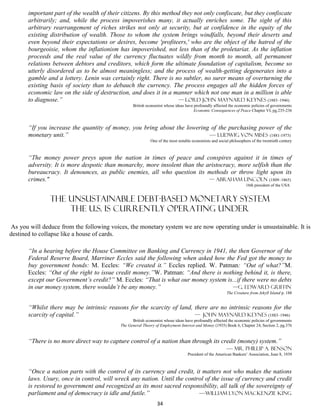 important part of the wealth of their citizens. By this method they not only confiscate, but they confiscate
       arbitrarily; and, while the process impoverishes many, it actually enriches some. The sight of this
       arbitrary rearrangement of riches strikes not only at security, but at confidence in the equity of the
       existing distribution of wealth. Those to whom the system brings windfalls, beyond their deserts and
       even beyond their expectations or desires, become 'profiteers,' who are the object of the hatred of the
       bourgeoisie, whom the inflationism has impoverished, not less than of the proletariat. As the inflation
       proceeds and the real value of the currency fluctuates wildly from month to month, all permanent
       relations between debtors and creditors, which form the ultimate foundation of capitalism, become so
       utterly disordered as to be almost meaningless; and the process of wealth-getting degenerates into a
       gamble and a lottery. Lenin was certainly right. There is no subtler, no surer means of overturning the
       existing basis of society than to debauch the currency. The process engages all the hidden forces of
       economic law on the side of destruction, and does it in a manner which not one man in a million is able
       to diagnose.”                                                — Lord John Maynard Keynes (1883–1946)
                                                  British economist whose ideas have profoundly affected the economic policies of governments
                                                                                     Economic Consequences of Peace Chapter VI, pg.235-236



       “If you increase the quantity of money, you bring about the lowering of the purchasing power of the
       monetary unit.”                                                     — Ludwig von Mises (1881-1973)
                                                            One of the most notable economists and social philosophers of the twentieth century



       “The money power preys upon the nation in times of peace and conspires against it in times of
       adversity. It is more despotic than monarchy, more insolent than the aristocracy, more selfish than the
       bureaucracy. It denounces, as public enemies, all who question its methods or throw light upon its
       crimes."                                                              — Abraham Lincoln (1809–1865)
                                                                                                                    16th president of the USA


                THE UNSUSTAINABLE DEBT-BASED MONETARY SYSTEM
                    THE U.S. IS currently OPERATING UNDER

As you will deduce from the following voices, the monetary system we are now operating under is unsustainable. It is
destined to collapse like a house of cards.

       “In a hearing before the House Committee on Banking and Currency in 1941, the then Governor of the
       Federal Reserve Board, Marriner Eccles said the following when asked how the Fed got the money to
       buy government bonds: M. Eccles: “We created it.” Eccles replied. W. Patman: “Out of what?”M.
       Eccles: “Out of the right to issue credit money.”W. Patman: “And there is nothing behind it, is there,
       except our Government’s credit?” M. Eccles: “That is what our money system is...if there were no debts
       in our money system, there wouldn’t be any money.”                           —G. Edward Griffin
                                                                                                        The Creature from Jekyll Island p. 188


       “Whilst there may be intrinsic reasons for the scarcity of land, there are no intrinsic reasons for the
       scarcity of capital.”                                            — John Maynard Keynes (1883–1946)
                                                  British economist whose ideas have profoundly affected the economic policies of governments
                                            The General Theory of Employment Interest and Money (1935) Book 6, Chapter 24, Section 2, pg.376


       “There is no more direct way to capture control of a nation than through its credit (money) system.”
                                                                                      — Mr. Phillip A. Benson
                                                                                  President of the American Bankers’ Association, June 8, 1939



       “Once a nation parts with the control of its currency and credit, it matters not who makes the nations
       laws. Usury, once in control, will wreck any nation. Until the control of the issue of currency and credit
       is restored to government and recognized as its most sacred responsibility, all talk of the sovereignty of
       parliament and of democracy is idle and futile.”                    —William Lyon Mackenzie King
                                                                34
 