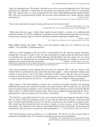 (1874–1950) Prime Minister of Canada from 1921-1930; and 1935-1948


“Most are dependent upon ‘The System’ which forces us to live in a never-ending debt cycle. The system
perpetrates an addiction to materialism for the purpose of producing interest which is created from
debt. The national debt is a hoax perpetrated by the Powers-That-Be/International Bankers/Global
Elite. This ruse was perpetrated by people who own and control education, law, media, churches, banks
and medicine.”                                                                       — mary croft
                                                                       How I Clobbered Every Bureaucratic Cash-Confiscatory Agency Known to Man


“Let me issue and control a nation’s money and I care not who writes its laws”
                                                                    — mAYER ROTHSCHILD (1744 – 1812)
                                                              G. Edward Griffin, The Creature from Jekyll Island, American Opinion Publishing, p. 218


“Thirty-some-odd years ago, a high school student loosely formed a concept of a mathematically
perfected economy. In 1979 he published a mathematical proof which demonstrated that any economy
conveyed by a currency subject to interest, ultimately terminates itself under insoluble debt.”
                                                                                                                             — mary croft
                                                                        How I Clobbered Every Bureaucratic Cash-Confiscatory Agency Known to Man


When Albert Einstein was asked: “What is the most fantastic thing you ever realized in all your
studies?” He responded, “Compound interest.”

“What is so mind boggling is that all of this is being financed by the American people themselves
through their own taxes. In other words, the American people are underwriting the destruction of their
own freedom and way of life by lavishly financing through federal and state grants the very social
scientists who are undermining our national sovereignty and preparing our children to become the
dumbed-down vassals of the new world order.”                     — Samuel L. Blumenfeld (circa 1925-)
Paraphrased by Mr. Blumenfeld from author Charlotte Thomson Iserbyt's "The Deliberate Dumbing Down of America," he states is without doubt one of the
most important publishing events in the annals of American education in the last hundred years.


“Our current monetary system requires that our money be debased. This is the very nature of the
Federal Reserve’s fractional reserve system. Our fiat money supply – which is backed by nothing, must
continue to grow forever. One of the many downsides of this system is that the value of our money
continues to be debased forever. Constant money supply growth = constant inflation. Constant inflation
= constant money devaluation. By ‘forever’ – I mean until the system collapses which is inevitable.”
                                                                                                                   —Johnny Silver Bear

“Paper money is like dram-drinking, it relieves for a moment by deceitful sensation, but gradually
diminishes the natural heat, and leaves the body worse than it found it. Were not this the case, and could
money be made of paper at pleasure, every sovereign in Europe would be as rich as he pleased. But the
truth is, that it is a bubble and the attempt vanity. Nature has provided the proper materials for money:
gold and silver, and any attempt of ours to rival her is ridiculous….”         —Thomas Paine (1737 - 1809)

“The Fed Note is essentially unsound. It is the worst currency and the most dangerous that this Country
has ever known. When the proponents of the act saw that the Democratic doctrine would not permit
them to let the proposed banks issue the new currency as bank notes, they should have stopped at that.
They should not have foisted that kind of currency, namely, an asset currency, on the United States
Government. They should not have made the Government [liable on the private] debts of individuals and
corporations, and, least of all, on the private debts of foreigners.”— congressman Louis McFadden

“Our whole monetary system is dishonest, as it is debt-based... We did not vote for it. It grew upon us
gradually but markedly since 1971 when the commodity-based system was abandoned.”
                                                                         —The Earl of Caithness: Malcolm Ian Sinclair
                                                                         (born 1948) British Conservative politician and member of the House of Lords


                                                                        35
 