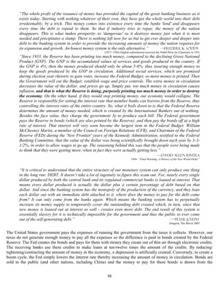 “The whole profit of the issuance of money has provided the capital of the great banking business as it
       exists today. Starting with nothing whatever of their own, they have got the whole world into their debt
       irredeemably, by a trick. This money comes into existence every time the banks 'lend' and disappears
       every time the debt is repaid to them. So that if industry tries to repay, the money of the nation
       disappears. This is what makes prosperity so 'dangerous' as it destroys money just when it is most
       needed and precipitates a slump. There is nothing left now for us but to get ever deeper and deeper into
       debt to the banking system in order to provide the increasing amounts of money the nation requires for
       its expansion and growth. An honest money system is the only alternative.”        —Frederick Soddy
                                                         (1877–1956) English radiochemist-received the Nobel Prize for Chemistry in 1921
       “Since 1933, the Reserve has been printing too much money, compared to the declining Gross National
       Product (GNP). The GNP is the accumulated values of services and goods produced in the country. If
       the GNP is 4%, then the money produced should only be about 5-6%, thus insuring enough money to
       keep the goods produced by the GNP in circulation. Additional social services, which are promised
       during election year rhetoric to gain votes, increase the Federal Budget, so more money is printed. Then
       the Government will cut the Budget, establish wage and price controls. The extra money in circulation
       decreases the value of the dollar, and prices go up. Simply put, too much money in circulation causes
       inflation, and that is what the Reserve is doing, purposely printing too much money in order to destroy
       the economy. On the other hand, if they would stop printing money, our economy would collapse. The
       Reserve is responsible for setting the interest rate that member banks can borrow from the Reserve, thus
       controlling the interest rates of the entire country. So, what it boils down to is that the Federal Reserve
       determines the amount of money needed, which is created by the International Bankers out of nothing.
       Besides the face value, they charge the government 3¢ to produce each bill. The Federal government
       pays the Reserve in bonds (which are also printed by the Reserve), and then pay the bonds off at a high
       rate of interest. That interest will very soon become the largest item in the Federal Budget. William
       McChesney Martin, a member of the Council on Foreign Relations (CFR), and Chairman of the Federal
       Reserve (FED) during the 'New Frontier' years of the Kennedy Administration, testified to the Federal
       Banking Committee, that the value of the dollar was being scientifically brought down each year by 3-3-
       1/2%, in order to allow wages to go up. The reasoning behind this was that the people were being made
       to think that they were getting more, when in fact they were actually getting less.”
                                                                                          —David Allen Rivera
                                                                              1994- “Final Warning: A History of the New World Order”


       “It is critical to understand that the entire structure of our monetary system can only produce one thing
       in the long run: DEBT. It doesn’t take a lot of ingenuity to figure this scam out. For, nearly every single
       dollar produced by both the central bank and its regulated commercial banks is loaned at interest. That
       means every dollar produced is actually the dollar plus a certain percentage of debt based on that
       dollar. And since the banking system has the monopoly of the production of the currency, and they loan
       each dollar out with an immediate debt attached to it, where does the money to pay for the debt come
       from? It can only come from the banks again. Which means the banking system has to perpetually
       increase its money supply to temporarily cover the outstanding debt created which, in turn, since that
       new money is loaned out at interest as well - creates even more debt. The end result of this system is
       essentially slavery for it is technically impossible for the government and thus the public to ever come
       out of the self-generating debt.”                                                         —-Peter Joseph
                                                                                                              Zeitgeist, The Movie 2007


The United States government pays the expenses of running the government from the taxes it collects. However, our
taxes do not generate enough money to pay all the expenses so the difference is paid in bonds created by the Federal
Reserve. The Fed creates the bonds and pays for them with money they create out of thin air through electronic credits.
The receiving banks use these credits to make loans at ten-twelve times the amount of the credits. By reducing/
tightening/contracting the amount of money in the economy, a depression is artificially created. Conversely, to create a
boom cycle, the Fed simply lowers the interest rate thereby increasing the amount of money in circulation. Bonds are
sold to the public (and other nations, including China) and the money to pay for these bonds is drawn from the


                                                           36
 