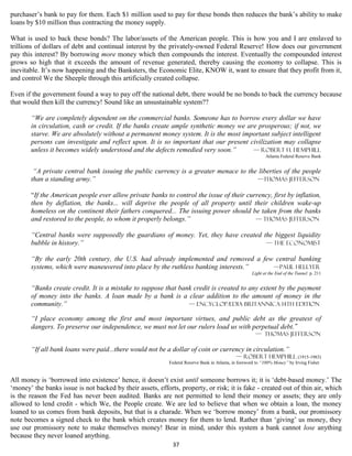 purchaser’s bank to pay for them. Each $1 million used to pay for these bonds then reduces the bank’s ability to make
loans by $10 million thus contracting the money supply.

What is used to back these bonds? The labor/assets of the American people. This is how you and I are enslaved to
trillions of dollars of debt and continual interest by the privately-owned Federal Reserve! How does our government
pay this interest? By borrowing more money which then compounds the interest. Eventually the compounded interest
grows so high that it exceeds the amount of revenue generated, thereby causing the economy to collapse. This is
inevitable. It’s now happening and the Banksters, the Economic Elite, KNOW it, want to ensure that they profit from it,
and control We the Sheeple through this artificially created collapse.

Even if the government found a way to pay off the national debt, there would be no bonds to back the currency because
that would then kill the currency! Sound like an unsustainable system??

       “We are completely dependent on the commercial banks. Someone has to borrow every dollar we have
       in circulation, cash or credit. If the banks create ample synthetic money we are prosperous; if not, we
       starve. We are absolutely without a permanent money system. It is the most important subject intelligent
       persons can investigate and reflect upon. It is so important that our present civilization may collapse
       unless it becomes widely understood and the defects remedied very soon.”       — Robert H. Hemphill
                                                                                                            Atlanta Federal Reserve Bank


        “A private central bank issuing the public currency is a greater menace to the liberties of the people
       than a standing army.”                                                         —Thomas Jefferson

       “If the American people ever allow private banks to control the issue of their currency, first by inflation,
       then by deflation, the banks... will deprive the people of all property until their children wake-up
       homeless on the continent their fathers conquered... The issuing power should be taken from the banks
       and restored to the people, to whom it properly belongs.”                         — Thomas Jefferson

       “Central banks were supposedly the guardians of money. Yet, they have created the biggest liquidity
       bubble in history.”                                                            — The Economist

       “By the early 20th century, the U.S. had already implemented and removed a few central banking
       systems, which were maneuvered into place by the ruthless banking interests.” —Paul Hellyer
                                                                                                     Light at the End of the Tunnel p. 211


       “Banks create credit. It is a mistake to suppose that bank credit is created to any extent by the payment
       of money into the banks. A loan made by a bank is a clear addition to the amount of money in the
       community.”                                              — Encyclopædia Britannica 14th Edition

       “I place economy among the first and most important virtues, and public debt as the greatest of
       dangers. To preserve our independence, we must not let our rulers load us with perpetual debt."
                                                                                                       — Thomas Jefferson

       “If all bank loans were paid...there would not be a dollar of coin or currency in circulation.”
                                                                                                — Robert Hemphill (1915-1983)
                                                            Federal Reserve Bank in Atlanta, in foreword to “100% Money” by Irving Fisher


All money is ‘borrowed into existence’ hence, it doesn’t exist until someone borrows it; it is ‘debt-based money.’ The
‘money’ the banks issue is not backed by their assets, efforts, property, or risk; it is fake - created out of thin air, which
is the reason the Fed has never been audited. Banks are not permitted to lend their money or assets; they are only
allowed to lend credit - which We, the People create. We are led to believe that when we obtain a loan, the money
loaned to us comes from bank deposits, but that is a charade. When we ‘borrow money’ from a bank, our promissory
note becomes a signed check to the bank which creates money for them to lend. Rather than ‘giving’ us money, they
use our promissory note to make themselves money! Bear in mind, under this system a bank cannot lose anything
because they never loaned anything.
                                                             37
 