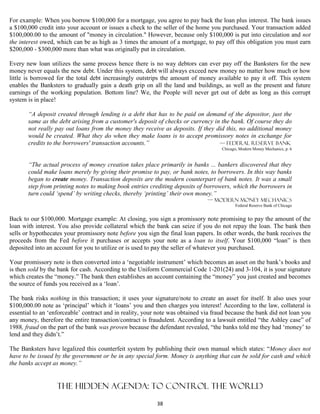 For example: When you borrow $100,000 for a mortgage, you agree to pay back the loan plus interest. The bank issues
a $100,000 credit into your account or issues a check to the seller of the home you purchased. Your transaction added
$100,000.00 to the amount of "money in circulation." However, because only $100,000 is put into circulation and not
the interest owed, which can be as high as 3 times the amount of a mortgage, to pay off this obligation you must earn
$200,000 - $300,000 more than what was originally put in circulation.

Every new loan utilizes the same process hence there is no way debtors can ever pay off the Banksters for the new
money never equals the new debt. Under this system, debt will always exceed new money no matter how much or how
little is borrowed for the total debt increasingly outstrips the amount of money available to pay it off. This system
enables the Banksters to gradually gain a death grip on all the land and buildings, as well as the present and future
earnings of the working population. Bottom line? We, the People will never get out of debt as long as this corrupt
system is in place!

       “A deposit created through lending is a debt that has to be paid on demand of the depositor, just the
       same as the debt arising from a customer's deposit of checks or currency in the bank. Of course they do
       not really pay out loans from the money they receive as deposits. If they did this, no additional money
       would be created. What they do when they make loans is to accept promissory notes in exchange for
       credits to the borrowers' transaction accounts.”                           — Federal Reserve Bank
                                                                                     Chicago, Modern Money Mechanics, p. 6


       “The actual process of money creation takes place primarily in banks ... bankers discovered that they
       could make loans merely by giving their promise to pay, or bank notes, to borrowers. In this way banks
       began to create money. Transaction deposits are the modern counterpart of bank notes. It was a small
       step from printing notes to making book entries crediting deposits of borrowers, which the borrowers in
       turn could ‘spend’ by writing checks, thereby ‘printing’ their own money.”
                                                                               — Modern Money Mechanics
                                                                                            Federal Reserve Bank of Chicago


Back to our $100,000. Mortgage example: At closing, you sign a promissory note promising to pay the amount of the
loan with interest. You also provide collateral which the bank can seize if you do not repay the loan. The bank then
sells or hypothecates your promissory note before you sign the final loan papers. In other words, the bank receives the
proceeds from the Fed before it purchases or accepts your note as a loan to itself. Your $100,000 “loan” is then
deposited into an account for you to utilize or is used to pay the seller of whatever you purchased.

Your promissory note is then converted into a ‘negotiable instrument’ which becomes an asset on the bank’s books and
is then sold by the bank for cash. According to the Uniform Commercial Code 1-201(24) and 3-104, it is your signature
which creates the “money.” The bank then establishes an account containing the “money” you just created and becomes
the source of funds you received as a ‘loan’.

The bank risks nothing in this transaction; it uses your signature/note to create an asset for itself. It also uses your
$100,000.00 note as ‘principal’ which it ‘loans’ you and then charges you interest! According to the law, collateral is
essential to an ‘enforceable’ contract and in reality, your note was obtained via fraud because the bank did not loan you
any money, therefore the entire transaction/contract is fraudulent. According to a lawsuit entitled “the Ashley case” of
1988, fraud on the part of the bank was proven because the defendant revealed, “the banks told me they had ‘money’ to
lend and they didn’t.”

The Banksters have legalized this counterfeit system by publishing their own manual which states: “Money does not
have to be issued by the government or be in any special form. Money is anything that can be sold for cash and which
the banks accept as money.”


                   The hidden agenda: to control the World
                                                           38
 