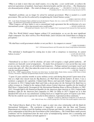 “What is at stake is more than one small country, it is a big idea - a new world order...to achieve the
universal aspirations of mankind...based upon shared principles and the rule of law.... The illumination
of a thousand points of light.... The winds of change are with us now.” — President George W. Bush
                                                                             43rd president of the US - State of the Union message during the Gulf War



“Mankind's problems can no longer be solved by national government. What is needed is a world
government. This can best be achieved by strengthening the United Nations system.”
                                                                             — James Gustave Speth
1994 – In the Human Development Report, published by the UN Development Program, there was a section called “Global Governance for the 21st
Century.” The administrator for this program was appointed by Bill Clinton
“What Congress will have before is not a conventional trade agreement but the architecture of a new
international system...a first step toward a new world order.”                — Henry Kissinger
                               CFR member and Trilateralist - July 18, 1993 “Los Angeles Times” concerning the North American Free Trade Agreement



“[The New World Order] cannot happen without U.S. participation, as we are the most significant
single component. Yes, there will be a New World Order, and it will force the United States to change its
perceptions.”                                                                     — Henry Kissinger


“We shall have world government whether or not you like it - by conquest or consent.”
                                                                                  — James Warburg
                                                   Feb. 7, 1950 International financier and CFR member tells a Senate Foreign Relations Subcommittee


"The individual is handicapped by coming face to face with a conspiracy so monstrous, he cannot
believe it exists."                                                        — J. Edgar Hoover
                                                                                                                        Elks Magazine, August, 1956




“Nationhood as we know it will be obsolete; all states will recognize a single global authority... All
countries are basically social arrangements... No matter how permanent or even sacred they may seem
at any one time, in fact they are all artificial and temporary... Perhaps national sovereignty wasn't such
a great idea after all... But it has taken the events in our own wondrous and terrible century to clinch the
case for world government.”                                                           — Strobe Talbott
July 20, 1992 – “TIME” magazine publishes “The Birth of the Global Nation,” by Strobe Talbott, Rhodes Scholar, roommate of Bill Clinton at Oxford
University, CFR Director, Trilateralist, and appointed Deputy Secretary of State by President Clinton

“I spent 33 years and four months in active military service and during that period I spent most of my
time as a high class muscle man for Big Business, for Wall Street and the bankers. In short, I was a
racketeer, a gangster for capitalism. I helped make Mexico and especially Tampico safe for American
oil interests in 1914. I helped make Haiti and Cuba a decent place for the National City Bank boys to
collect revenues in. I helped in the raping of half a dozen Central American republics for the benefit of
Wall Street. I helped purify Nicaragua for the International Banking House of Brown Brothers in 1902-
1912. I brought light to the Dominican Republic for the American sugar interests in 1916. I helped make
Honduras right for the American fruit companies in 1903. In China in 1927 I helped see to it that
Standard Oil went on its way unmolested. Looking back on it, I might have given Al Capone a few hints.
The best he could do was to operate his racket in three districts. I operated on three continents.”
                                                                        —Major General Smedley Darlington Butler
                                           (1881–1940) 1935 book -War is a Racket, passage from a 1935 issue of the socialist magazine Common Sense



“The Federal Reserve Bank of New York is eager to enter into close relationship with the Bank for
International Settlements.... The conclusion is impossible to escape that the State and Treasury
Departments are willing to pool the banking system of Europe and America, setting up a world financial
power independent of and above the Government of the United States.... The United States under present
conditions will be transformed from the most active of manufacturing nations into a consuming and
importing nation with a balance of trade against it.”                            —Louis McFadden
                                                                       39
 