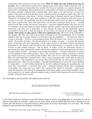corporation.) This system just can't get any worse! Pillar #2: Banks must stop lending money they do
       not have. This is called the fractional reserve lending system which allows banks to lend out 10 to 12
       times as much money at interest than they actually have. If you or I did this, we would be charged with
       fraud and/or counterfeiting. This fractional reserve system allows the banks to consolidate the wealth of
       the nation, and that, combined with a national debt, allows them to use that leverage to control the
       politics of the nation to be sure that their power is protected and even enhanced. Again, this is the very
       definition of plutocracy. King Henry I, the first Norman King of England, and the son of William the
       Conqueror, encountered this exact same problem in 1100 A.D. and created the tally stick system of
       currency as a result. The goldsmiths had discovered that they could control the King by withdrawing
       their loans of gold money. Since their gold money was the most convenient money to use –– trading
       grain for deer skins worked, but was less convenient –– when they stopped lending it out, there was less
       in circulation, the overall supply of money dropped, and this caused a depression. The people didn't
       understand why there was a depression, so they blamed the King. So, the goldsmiths became
       accustomed to being able to bully the King by the mere threat of reducing the money supply. This is
       exactly what's going on today, just in a little more sophisticated way. This power of the goldsmiths is
       bad enough when they only control the quantity of lending in the broad population, but it is further
       amplified when the sovereign, himself, is a borrower from the goldsmiths –– “the borrower shall be
       servant to the lender.” So this is a two-pronged problem. When the bankers have control over the money
       supply - the quantity of money - then the government is no longer sovereign –– no longer the supreme
       power of the land, and most importantly, can no longer operate in the public interest. Government
       determined by the citizenry and directed by their elected representatives is literally all that stands
       between us and serfdom (slavery)–– rule by banks. In today's world, the democratic aspects of
       government have been significantly eroded, entirely and completely because government has lost these
       two great pillars of truth –– government is borrowing from bankers –– and government has lost control
       over the quantity of their national money. This is why we know that no amount of austerity or further
       government borrowing can possibly fix this problem. This week I've met with some wonderful younger
       folks who understand these essential truths... These young, inquiring minds, realize that the old ways
       aren't working –– that something is very wrong. They can't get jobs the way their parents could just a
       generation earlier. They are now propelled –– through both self-interest as well as the normal idealism
       of young adults –– to start looking outside the box of their traditional training for something that will
       work. They see the future –– even better than we do –– and they're going to fix this. This is wonderfully
       encouraging. Now, more than ever before, I'm convinced that reform is inevitable –– and in the
       relatively near future. The truth of the manipulation of our money supply can no longer be hidden. These
       fresh young faces will supply sufficient youthful energy to finally break humanity free of the enslaving
       shackles of the debt money system.”

Let’s now begin to unravel just how this situation came about for...



                                         Knowledge is power

       “The ignorance in America is overwhelming.”                                         — Otto von Habsburg (1912)
                                                                                                    Member of the European Parliament


To fix what is broken in America we must first become aware of what is now taking place in our country as well as
what has taken place for centuries - under our very noses. While many are baffled about the state of Recession in our
country and seek answers to rejuvenate America, these people do not have knowledge of its root cause. This limited
perspective prevents them from finding a real solution.

       “Perspective is not what we see, but the way we see it.”                                              — Kent rocket
                                                          I Once Was Blind, But Now I Squint, Chattanooga, TN: AMG Publishers, 2004, 14


                                                            4
 
