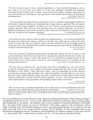 D-PA 1876-1936 ex-Chairman of the House Committee on Banking and Currency


       “We have restricted credit, we have restricted opportunity, we have controlled development, and we
       have come to be one of the worst ruled, one of the most completely controlled and dominated,
       governments in the civilized world - no longer a government by free opinion, no longer a government by
       conviction and the vote of the majority, but a government by the opinion and the duress of small groups
       of dominant men.”                                                              —Woodrow Wilson
                                                                                                            (1856–1924) 28th President of the United States


       “...the concentration of capital and the growth of their turnover is radically challenging the significance
       of the banks. Scattered capitalists are transformed into a single collective capitalist. When carrying the
       current accounts of a few capitalists, the banks, as it were, transact a purely technical and exclusively
       auxiliary operation. When, however, these operations grow to enormous dimensions we find that a
       handful of monopolists control all the operations, both commercial and industrial, of capitalist society.
       They can, by means of their banking connections.”                             — VLADIMIR LENIN (1870-1924)
                                                              Russian Marxist revolutionary and communist politician who led the October Revolution of 1917



       “Power from any source tends to create an appetite for additional power... It was almost inevitable that
       the super-rich would one day aspire to control not only their own wealth, but the wealth of the whole
       world. To achieve this, they were perfectly willing to feed the ambitions of the power-hungry political
       conspirators who were committed to the overthrow of all existing governments and the establishments of
       a central world-wide dictatorship.”                                              — W.Cleon Skousen
                                                                                                                                    'The Naked Capitalist'


       "The power of financial capitalism had another far-reaching aim, nothing less that to create a world
       system of financial control in private hands able to dominate the political system of each country and
       the economy of the world as a whole. This system was to be controlled in a feudalist fashion by the
       central banks of the world acting in concert, by secret agreements arrived at in frequent private
       meetings and conference."                                       — professor Carroll Quigley, 1966


       “For more than one hundred years, since the days when John D. Rockefeller Sr. used every devious
       strategy he could devise to create a gigantic oil monopoly, enough books have been written about the
       Rockefellers to fill a library. I have read many of them. And to my knowledge, not one has dared to
       reveal the most vital part of the Rockefeller story: that the Rockefellers and their allies have, for at least
       fifty years, been carefully following a plan to use their economic power to gain political control of first
       America, and then the rest of the world. Do I mean conspiracy? Yes I do. I am convinced there is such
       a plot, international in scope, generations old in planning, and incredibly evil in intent."
                                                                                                                                    — gary Allen
                                                                                                                          The Rockefeller File, Introduction


       “We are on the verge of a global transformation. All we (the Council on Foreign Relations) need is the
       right major crisis and the nation[s] will accept the New World Order.”      — David Rockefeller
       speaking at a UN Business Conference, Sept. 14, 1994, Founder and Honorary Chairman, Council of the Americas; Chairman, Americas Society; Founder,
       Forum of the Americas; Chairman, Emeritus, Council on Foreign Relations [CFR]; Founder and Honorary Chairman, Trilateral Commission [TC];
       Chairman, The Bilderbergs


The crises unfolding in our world today have a deep, significant meaning underlying them. When a large percentage of
the population grovels for survival – can’t get a job, unemployment benefits are running out, prices on food, gasoline,
home heating fuel, etc. are soaring – the immediate result is a lower standard of living and extermination of the middle
class. The reality of this scenario was seen on “60 Minutes” which aired a segment on the unemployed in Silicon
Valley, California where well-educated unemployed citizens were going through garbage cans to search for cans and
bottles they could cash in for a meager amount of money. We, the Sheeple, are most manageable when we are
distracted and struggling for survival. Furthermore, when the Banksters by owning everything we need, starve the best
– us – they can then “offer” a solution that we will then “beg” for... Of course, this was their plan all along.
                                                                              40
 