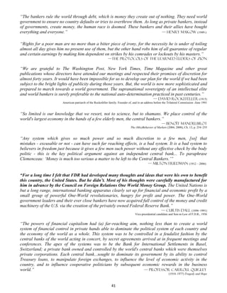 “The bankers rule the world through debt, which is money they create out of nothing. They need world
government to ensure no country defaults or tries to overthrow them. As long as private bankers, instead
of governments, create money, the human race is doomed. These bankers and their allies have bought
everything and everyone.”                                                     — Henry Makow (1949-)


“Rights for a poor man are no more than a bitter piece of irony, for the necessity he is under of toiling
almost all day gives him no present use of them, but the other hand robs him of all guarantee of regular
and certain earnings by making him dependent on strikes by his comrades or lockouts by his masters.”
                                                             —THE PROTOCOLS OF THE LEARNED ELDERS OF ZION

“We are grateful to The Washington Post, New York Times, Time Magazine and other great
publications whose directors have attended our meetings and respected their promises of discretion for
almost forty years. It would have been impossible for us to develop our plan for the world if we had been
subject to the bright lights of publicity during those years. But, the world is now more sophisticated and
prepared to march towards a world government. The supranational sovereignty of an intellectual elite
and world bankers is surely preferable to the national auto-determination practiced in past centuries.”
                                                                                                    — David Rockefeller (1915)
                        American patriarch of the Rockefeller family. Founder of, and in an address before the Trilateral Commission -June 1991


“So limited is our knowledge that we resort, not to science, but to shamans. We place control of the
world's largest economy in the hands of a few elderly men, the central bankers.”
                                                                                                         — Benoît Mandelbrot
                                                                                The (Mis)Behavior of Markets (2004, 2008), Ch. 13, p. 254–255


“Any system which gives so much power and so much discretion to a few men, [so] that
mistakes - excusable or not - can have such far reaching effects, is a bad system. It is a bad system to
believers in freedom just because it gives a few men such power without any effective check by the body
politic - this is the key political argument against an independent central bank... To paraphrase
Clemenceau: ‘Money is much too serious a matter to be left to the Central Bankers.’”
                                                                                              — Milton friedman (1912 – 2006)


“For a long time I felt that FDR had developed many thoughts and ideas that were his own to benefit
this country, the United States. But he didn’t. Most of his thoughts were carefully manufactured for
him in advance by the Council on Foreign Relations One World Money Group. The United Nations is
but a long range, international banking apparatus clearly set up for financial and economic profit by a
small group of powerful One-World revolutionaries, hungry for profit and power. The One-World
government leaders and their ever close bankers have now acquired full control of the money and credit
machinery of the U.S. via the creation of the privately owned Federal Reserve Bank.”
                                                                                                         — Curtis Dall (1896–1991)
                                                                                   Vice-presidential candidate and Son-in-Law of F.D.R., 1936


“The powers of financial capitalism had (a) far-reaching aim, nothing less than to create a world
system of financial control in private hands able to dominate the political system of each country and
the economy of the world as a whole. This system was to be controlled in a feudalist fashion by the
central banks of the world acting in concert, by secret agreements arrived at in frequent meetings and
conferences. The apex of the systems was to be the Bank for International Settlements in Basel,
Switzerland; a private bank owned and controlled by the world's central banks which were themselves
private corporations. Each central bank...sought to dominate its government by its ability to control
Treasury loans, to manipulate foreign exchanges, to influence the level of economic activity in the
country, and to influence cooperative politicians by subsequent economic rewards in the business
world.”                                                             — Professor Carroll Quigley
                                                                                                               (1910–1977) Tragedy and Hope



                                                                41
 