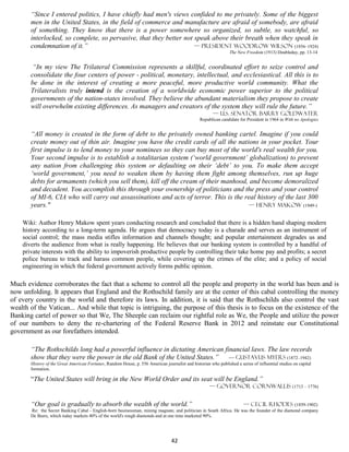“Since I entered politics, I have chiefly had men's views confided to me privately. Some of the biggest
       men in the United States, in the field of commerce and manufacture are afraid of somebody, are afraid
       of something. They know that there is a power somewhere so organized, so subtle, so watchful, so
       interlocked, so complete, so pervasive, that they better not speak above their breath when they speak in
       condemnation of it.”                                         — president Woodrow Wilson (1856–1924)
                                                                                                                  The New Freedom (1913) Doubleday, pp. 13-14


        “In my view The Trilateral Commission represents a skillful, coordinated effort to seize control and
       consolidate the four centers of power - political, monetary, intellectual, and ecclesiastical. All this is to
       be done in the interest of creating a more peaceful, more productive world community. What the
       Trilateralists truly intend is the creation of a worldwide economic power superior to the political
       governments of the nation-states involved. They believe the abundant materialism they propose to create
       will overwhelm existing differences. As managers and creators of the system they will rule the future.”
                                                                                                         — U.S. Senator Barry Goldwater
                                                                                                  Republican candidate for President in 1964 in With no Apologies


       “All money is created in the form of debt to the privately owned banking cartel. Imagine if you could
       create money out of thin air. Imagine you have the credit cards of all the nations in your pocket. Your
       first impulse is to lend money to your nominees so they can buy most of the world's real wealth for you.
       Your second impulse is to establish a totalitarian system (‘world government’ globalization) to prevent
       any nation from challenging this system or defaulting on their ‘debt’ to you. To make them accept
       ‘world government,’ you need to weaken them by having them fight among themselves, run up huge
       debts for armaments (which you sell them), kill off the cream of their manhood, and become demoralized
       and decadent. You accomplish this through your ownership of politicians and the press and your control
       of MI-6, CIA who will carry out assassinations and acts of terror. This is the real history of the last 300
       years."                                                                         — Henry Makow (1949-)


    Wiki: Author Henry Makow spent years conducting research and concluded that there is a hidden hand shaping modern
    history according to a long-term agenda. He argues that democracy today is a charade and serves as an instrument of
    social control; the mass media stifles information and channels thought; and popular entertainment degrades us and
    diverts the audience from what is really happening. He believes that our banking system is controlled by a handful of
    private interests with the ability to impoverish productive people by controlling their take home pay and profits; a secret
    police bureau to track and harass common people, while covering up the crimes of the elite; and a policy of social
    engineering in which the federal government actively forms public opinion.

Much evidence corroborates the fact that a scheme to control all the people and property in the world has been and is
now unfolding. It appears that England and the Rothschild family are at the center of this cabal controlling the money
of every country in the world and therefore its laws. In addition, it is said that the Rothschilds also control the vast
wealth of the Vatican... And while that topic is intriguing, the purpose of this thesis is to focus on the existence of the
Banking cartel of power so that We, The Sheeple can reclaim our rightful role as We, the People and utilize the power
of our numbers to deny the re-chartering of the Federal Reserve Bank in 2012 and reinstate our Constitutional
government as our forefathers intended.

       “The Rothschilds long had a powerful influence in dictating American financial laws. The law records
       show that they were the power in the old Bank of the United States.” — Gustavus Myers (1872–1942)
       History of the Great American Fortunes, Random House, p. 556 American journalist and historian who published a series of influential studies on capital
       formation.

       “The United States will bring in the New World Order and its seat will be England.”
                                                                                                       — Governor Cornwallis (1713 – 1776)


       “Our goal is gradually to absorb the wealth of the world.”                                                   — Cecil Rhodes (1859-1902)
       Re: the Secret Banking Cabal - English-born businessman, mining magnate, and politician in South Africa. He was the founder of the diamond company
       De Beers, which today markets 40% of the world's rough diamonds and at one time marketed 90%.




                                                                                  42
 