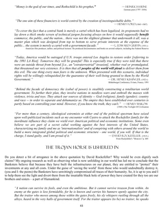 “Money is the god of our times, and Rothschild is his prophet.”                                                         — Heinrich Heine
                                                                                                                                 German poet (1797–1856)




        “The one aim of these financiers is world control by the creation of inextinguishable debts.”
                                                                                                                      — Henry Ford (1863–1947)

       “To cover the fact that a central bank is merely a cartel which has been legalized, its proponents had to
       lay down a thick smoke screen of technical jargon focusing always on how it would supposedly benefit
       commerce, the public, and the nation... there was not the slightest glimmer that underneath it all, was a
       master plan which was designed from top to bottom to serve private interests at the expense of the
       public... the system is merely a cartel with a government facade.”         — G. Edward Griffin (1931-)
                American film producer, author, and political lecturer. He produced documentaries and books on several subjects, including the Federal Reserve



       “Today, America would be outraged if U.N. troops entered Los Angeles to restore order [referring to
       the 1991 LA Riot]. Tomorrow they will be grateful! This is especially true if they were told that there
       were an outside threat from beyond [i.e., an "extraterrestrial" invasion], whether real or promulgated,
       that threatened our very existence. It is then that all peoples of the world will plead to deliver them from
       this evil. The one thing every man fears is the unknown. When presented with this scenario, individual
       rights will be willingly relinquished for the guarantee of their well-being granted to them by the World
       Government.”                                                                — Dr. Henry Kissinger (1923-)
                                                                                                               Bilderberger Conference, Evians, France, 1991


       “Behind the facade of democracy the (cabal of power) is stealthily constructing a totalitarian world
       government. To further their plan, they involve nations in needless wars and enthrall the masses with
       violence, trivia and toys. They attack our sources of identity -- God (religion); family (gender); country
       and race -- in order to separate and dehumanize us. The empire they have established over centuries is
       partly based on controlling your mind. However, if you know the truth, they can't.” — Henry Makow
                                                                                                                         (1949-) The Twilight Of Civilization


       “For more than a century, ideological extremists at either end of the political spectrum have seized
       upon well-publicized incidents such as my encounter with Castro to attack the Rockefeller family for the
       inordinate influence they claim we wield over American political and economic institutions. Some even
       believe we are part of a secret cabal working against the best interests of the United States,
       characterizing my family and me as 'internationalists' and of conspiring with others around the world to
       build a more integrated global political and economic structure - one world, if you will. If that is the
       charge, I stand guilty, and I am proud of it.”                           — David Rockefeller (1915-)
                                                                                                                        From Rockefeller's "Memoirs" p. 405



                                       The Trojan HORSE is ushered in

Do you detect a bit of arrogance in the above quotation by David Rockefeller? Why would he even dignify such
claims? My ongoing research as well as observing what is now unfolding in our world has led me to conclude that the
Banksters believe that because they have built the infrastructures on our planet, they are entitled to “protect” their
investments at any and all costs. Under the guise of ‘saving the world’ from those who would undoubtedly destroy it,
(you and I: the peons) the Banksters have unwittingly compromised all traces of their humanity. So, it is up to you and I
to help them see the light and divert them from the insatiable black hole of power they have created for they too are our
brothers and sisters – a part of Humankind.

       “A nation can survive its fools, and even the ambitious. But it cannot survive treason from within. An
       enemy at the gates is less formidable, for he is known and carries his banners openly against the city.
       But the traitor who moves among those within the gates freely, his sly whispers rustling through all the
       alleys, heard in the very halls of government itself. For the traitor appears (to be) no traitor; he speaks

                                                                              43
 