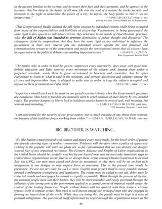 in the accents familiar to his victims, and he wears their face and their garments, and he appeals to the
baseness that lies deep in the hearts of all men. He rots the soul of a nation; he works secretly and
unknown in the night to undermine the pillars of a city; he infects the body politic so that it can no
longer resist.”                                                          — Marcus Cicero (106 BC–43 BC)
                                                                speaking to Caesar, Crassus, Pompey and the Roman Senate


“Thus [corporations] finally claimed the full rights enjoyed by individual citizens while being exempted
from many of the responsibilities and liabilities of citizenship. Furthermore, in being guaranteed the
same right to free speech as individual citizens, they achieved, in the words of Paul Hawken, 'precisely
what the Bill of Rights was intended to prevent: domination of public thought and discourse.' The
subsequent claim by corporations that they have the same right as any individual to influence the
government in their own interest pits the individual citizen against the vast financial and
communications resources of the corporation and mocks the constitutional intent that all citizens have
an equal voice in the political debates surrounding important issues.”              —David C. Korten
                                                                                        When Corporations Rule the World




“The tyrant, who in order to hold his power, suppresses every superiority, does away with good men,
forbids education and light, controls every movement of the citizens and, keeping them under a
perpetual servitude, wants them to grow accustomed to baseness and cowardice, has his spies
everywhere to listen to what is said in the meetings, and spreads dissension and calumny among the
citizens and impoverishes them, is obliged to make war in order to keep his subjects occupied and
impose on them permanent need of a chief."                                 — Aristotle (384 BC – 322 BC)


“Experience should teach us to be most on our guard to protect liberty when the Government's purposes
are beneficent. Men born to freedom are naturally alert to repel invasion of their liberty by evil-minded
rulers. The greatest dangers to liberty lurk in insidious encroachment by men of zeal, well meaning, but
without understanding.”                                          — Justice Louis D. Brandeis (1856–1941)
                                                                                1928, dissenting, Olmstead v. United States


“I am concerned for the security of our great nation, not so much because of any threat from without,
but because of the insidious forces working from within.” — General Douglas MacArthur (1880-1964)


                                Big brother is watching...

“We (the bankers) must proceed with caution and guard every move made, for the lower order of people
are already showing signs of restless commotion. Prudence will therefore show a policy of apparently
yielding to the popular will until our plans are so far consummated that we can declare our designs
without fear of any organized resistance. The Farmers Alliance and Knights of Labor organizations in
the United States should be carefully watched by our trusted men, and we must take immediate steps to
control these organizations in our interest or disrupt them. At the coming Omaha Convention to be held
July 4th (1892), our men must attend and direct its movement, or else there will be set on foot such
antagonism to our designs as may require force to overcome. This at the present time would be
premature. We are not yet ready for such a crisis. Capital must protect itself in every possible manner
through combination (conspiracy) and legislation. The courts must be called to our aid, debts must be
collected, bonds and mortgages foreclosed as rapidly as possible. When through the process of the law,
the common people have lost their homes, they will be more tractable and easily governed through the
influence of the strong arm of the government applied to a central power of imperial wealth under the
control of the leading financiers. People without homes will not quarrel with their leaders. History
repeats itself in regular cycles. This truth is well known among our principal men who are engaged in
forming an imperialism of the world. While they are doing this, the people must be kept in a state of
political antagonism. The question of tariff reform must be urged through the organization known as the
                                                   44
 