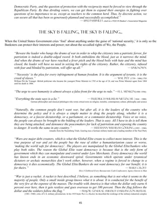 Democratic Party, and the question of protection with the reciprocity must be forced to view through the
       Republican Party. By thus dividing voters, we can get them to expand their energies in fighting over
       questions of no importance to us, except as teachers to the common herd. Thus, by discrete action, we
       can secure all that has been so generously planned and successfully accomplished.”
                                                                                   — 1892 pamphlet cited in a 1924 US Banker’s Association Magazine



                                  The sky is falling, the sky is falling...

When the United States Government cries ‘foul’ about anything under the guise of ‘national security,’ it is only so the
Banksters can protect their interests and power; not about the so-called rights of We, the People.

       “Beware the leader who bangs the drums of war in order to whip the citizenry into a patriotic fervor, for
       patriotism is indeed a double-edged sword. It both emboldens the blood, just as it narrows the mind.
       And when the drums of war have reached a fever pitch and the blood boils with hate and the mind has
       closed, the leader will have no need in seizing the rights of the citizenry. Rather, the citizenry, infused
       with fear and blinded by patriotism, will offer up all.”                                    — Unknown

       “‘Necessity’ is the plea for every infringement of human freedom. It is the argument of tyrants; it is the
       creed of slaves.”                                                              — Wm. Pitt (1759 – 1806) 1783
       William Pitt the Younger -British politician who became the youngest Prime Minister in 1783 at the age of 24, and was Prime Minister again from 1804
       until his death in 1806.


       “The urge to save humanity is almost always a false front for the urge to rule.” —H. L. Menken(1880–1956)

       “Everything the state says is a lie.”                                                — Friedrich Wilhelm Nietzsche (1844 – 1900)
                         German philosopher and classical philologist who wrote critical texts on religion, morality, contemporary culture, philosophy and science


       “Naturally, the common people don’t want war, but after all, it is the leaders of the country who
       determine the policy and it is always a simple matter to drag the people along, whether it is a
       democracy, or a fascist dictatorship, or a parliament, or a communist dictatorship. Voice or no voice,
       the people can always be brought to the bidding of the leaders. That is easy. All I have to do is tell them
       they are being attacked, and denounce the peacemakers for lack of patriotism and exposing the country
       to danger. It works the same in any country.”               — Hermann Wilhelm GöEring (1893 – 1946)
                                              remarks from the Nuremberg Trials. Goering was a German military leader and a leading member of the Nazi Party


       “Wars are major debt creators, which is what the Global Elite create to collect more interest. This is the
       true purpose of war and yet the people buy the ruse of either a humanitarianism cause or worse,
       ‘making the world safe for democracy’. The players are manipulated by the Global Elite/bankers who
       play both sides. The reason the Global Elite want democracy is because that is the only form of
       government which they can manipulate and control under Law Merchants. Every democracy the world
       has known ends in an economic downward spiral. Governments which operate under tyrannical
       dictators or archaic monarchies don’t work either, however, when a regime is forced to change to a
       democracy it dies economically. The Global Elite/Bankers do not want democracy for our benefit; it is
       for theirs.”                                                                           — mary croft
                                                                                 How I Clobbered Every Bureaucratic Cash-Confiscatory Agency Known to Man

       “War is just a racket. A racket is best described, I believe, as something that is not what it seems to the
       majority of people. Only a small inside group knows what it is about. It is conducted for the benefit of
       the very few at the expense of the masses. The trouble with America is that when the dollar only earns 6
       percent over here, then it gets restless and goes overseas to get 100 percent. Then the flag follows the
       dollar and the soldiers follow the flag.”            —Major General Smedley Darlington Butler
                  (1881–1940) critic of U.S. military adventurism. In his 1935 book War is a Racket, he described the workings of the military-industrial complex



                                                                                 45
 