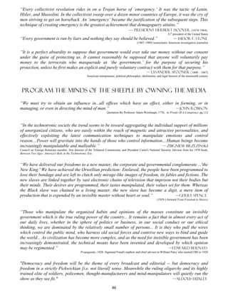 “Every collectivist revolution rides in on a Trojan horse of ‘emergency.’ It was the tactic of Lenin,
Hitler, and Mussolini. In the collectivist sweep over a dozen minor countries of Europe, it was the cry of
men striving to get on horseback. An ‘emergency’ became the justification of the subsequent steps. This
technique of creating emergency is the greatest achievement that demagoguery attains.”
                                                             — president herbert Hoover. (1874–1964)
                                                                                                                          31st president of the United States
“Every government is run by liars and nothing they say should be believed.”                                                    — Isidor F. Stone
                                                                                                (1907–1989) iconoclastic American investigative journalist


“It is a perfect absurdity to suppose that government would ever take our money without our consent
under the guise of protecting us. It cannot reasonably be supposed that anyone will voluntarily pay
money to the terrocrats who masquerade as ‘the government,’ for the purpose of securing his
protection, unless he first makes an explicit and purely voluntary contract with them for that purpose.”
                                                                                                      — Lysander Spooner (1808 – 1887)
                                                     American entrepreneur, political philosopher, abolitionist, and legal theorist of the nineteenth century




 program THE MINDS OF THE sheeple by Owning the media

“We must try to obtain an influence in...all offices which have an effect, either in forming, or in
managing, or even in directing the mind of man.”                                   —John Robison
                                                                      Quotation By Professor Adam Weishaupt, 1776, in Proofs Of A Conspiracy pg 112



“In the technotronic society the trend seems to be toward aggregating the individual support of millions
of unorganized citizens, who are easily within the reach of magnetic and attractive personalities, and
effectively exploiting the latest communication techniques to manipulate emotions and control
reason....Power will gravitate into the hands of those who control information....Human beings become
increasingly manipulatable and malleable.”                                    — Zbigniew Brzezinski
Council on Foreign Relations member, first director of the Trilateral Commission, and President Carter's National Security Advisor from his 1970 book,
Between Two Ages: America's Role in the Technotronic Era


“We have delivered our freedoms to a new master, the corporate and governmental conglomerate ...'the
New King.' We have achieved the Orwellian prediction: Enslaved, the people have been programmed to
love their bondage and are left to clutch only mirage-like images of freedom, its fables and fictions. The
new slaves are linked together by vast electronic chains of television that imprison not their bodies but
their minds. Their desires are programmed, their tastes manipulated, their values set for them. Whereas
the Black slave was chained to a living master, the new slave has become a digit, a mere item of
production that is expended by an invisible master without heart or soul.”             —Gerry Spence
                                                                                                                 (1929-) forward From Freedom to Slavery



“Those who manipulate the organized habits and opinions of the masses constitute an invisible
government which is the true ruling power of the country... It remains a fact that in almost every act of
our daily lives, whether in the sphere of politics or business, in our social conduct or our ethical
thinking, we are dominated by the relatively small number of persons... It is they who pull the wires
which control the public mind, who harness old social forces and contrive new ways to bind and guide
the world... As civilization has become more complex, and as the need for invisible government has been
increasingly demonstrated, the technical means have been invented and developed by which opinion
may be regimented.”                                                                —Edward Bernays
                                                Propaganda -1928- Sigmund Freud's nephew and chief advisor to William Paley who started CBS in 1928


"Democracy and freedom will be the theme of every broadcast and editorial -- but democracy and
freedom in a strictly Pickwickian [i.e. not literal] sense. Meanwhile the ruling oligarchy and its highly
trained elite of soldiers, policemen, thought-manufacturers and mind-manipulators will quietly run the
show as they see fit."                                                                —Aldous Huxley

                                                                          46
 