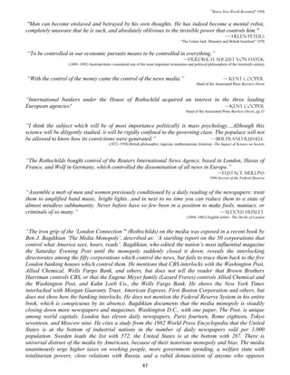 “Brave New World Revisited" 1958

 "Man can become enslaved and betrayed by his own thoughts. He has indeed become a mental robot,
completely unaware that he is such, and absolutely oblivious to the invisible power that controls him."
                                                                                                                       — Helen Peters
                                                                                           "The Union Jack: Masonry and British Israelism" 1970


“To be controlled in our economic pursuits means to be controlled in everything.”
                                                                                            —Friedrich August von Hayek
                   (1899–1992) Austrian-born- considered one of the most important economists and political philosophers of the twentieth century


“With the control of the money came the control of the news media.”                                                   — Kent cooper
                                                                                                     Head of the Associated Press Barriers Down



“International bankers under the House of Rothschild acquired an interest in the three leading
European agencies.”                                                           —Kent cooper
                                                                                              Head of the Associated Press Barriers Down, pg 21


“I think the subject which will be of most importance politically is mass psychology....Although this
science will be diligently studied, it will be rigidly confined to the governing class. The populace will not
be allowed to know how its convictions were generated.”                               —Bertrand Russell
                                            (1872–1970) British philosopher, logician, mathematician, historian -The Impact of Science on Society



“The Rothschilds bought control of the Reuters International News Agency, based in London, Havas of
France, and Wolf in Germany, which controlled the dissemination of all news in Europe.”
                                                                                                                  —Eustace mullins
                                                                                                             1950 Secrets of the Federal Reserve


“Assemble a mob of men and women previously conditioned by a daily reading of the newspapers; treat
them to amplified band music, bright lights...and in next to no time you can reduce them to a state of
almost mindless subhumanity. Never before have so few been in a position to make fools, maniacs, or
criminals of so many.”                                                             —Aldous Huxley
                                                                                               (1894–1963) English writer- The Devils of Loudon


“The iron grip of the ‘London Connection’" (Rothschilds) on the media was exposed in a recent book by
Ben J. Bagdikian ‘The Media Monopoly’, described as: ‘A startling report on the 50 corporations that
control what America sees, hears, reads’. Bagdikian, who edited the nation’s most influential magazine
the Saturday Evening Post until the monopoly suddenly closed it down, reveals the interlocking
directorates among the fifty corporations which control the news, but fails to trace them back to the five
London banking houses which control them. He mentions that CBS interlocks with the Washington Post,
Allied Chemical, Wells Fargo Bank, and others, but does not tell the reader that Brown Brothers
Harriman controls CBS, or that the Eugene Meyer family (Lazard Freres) controls Allied Chemical and
the Washington Post, and Kuhn Loeb Co., the Wells Fargo Bank. He shows the New York Times
interlocked with Morgan Guaranty Trust, American Express, First Boston Corporation and others, but
does not show how the banking interlocks. He does not mention the Federal Reserve System in his entire
book, which is conspicuous by its absence. Bagdikian documents that the media monopoly is steadily
closing down more newspapers and magazines. Washington D.C., with one paper, The Post, is unique
among world capitals. London has eleven daily newspapers, Paris fourteen, Rome eighteen, Tokyo
seventeen, and Moscow nine. He cites a study from the 1982 World Press Encyclopedia that the United
States is at the bottom of industrial nations in the number of daily newspapers sold per 1,000
population. Sweden leads the list with 572, the United States is at the bottom with 287. There is
universal distrust of the media by Americans, because of their notorious monopoly and bias. The media
unanimously urge higher taxes on working people, more government spending, a welfare state with
totalitarian powers, close relations with Russia, and a rabid denunciation of anyone who opposes
                                                                  47
 