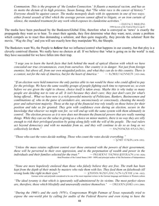 Communism. This is the program of ‘the London Connection.’ It flaunts a maniacal racism, and has as
       its motto the dictum of its high priestess, Susan Sontag, that "The white race is the cancer of history."
       Everyone should be against cancer. The media monopoly deals with its opponents in one of two ways;
       either frontal assault of libel which the average person cannot afford to litigate, or an iron curtain of
       silence, the standard treatment for any work which exposes its clandestine activities.”
                                                                                                                            —Eustace mullins
                                                                                                                 1950 Secrets of the Federal Reserve pg 61
The media have been purchased by the Banksters/Global Elite, therefore what is conveyed as ‘news’ is exactly the
propaganda they want us to hear. To enact their agenda, they first determine what they want; next, create a problem
which compels us to react thus demanding a solution; and then quite magically, they provide the solution! Rent the
movie, “Wag the Dog” and you will see exactly how they manipulate We, the Sheeple.

The Banksters want We, the People to believe that we influence/control what happens in our country, but that ploy is a
cleverly contrived illusion. We really have no choices at all. If we believe that ‘what is going on in the world’ is real,
they have succeeded for we have fallen into their trap.

       “I urge you to learn the harsh facts that lurk behind the mask of optical illusion with which we have
       concealed our true circumstances, even from ourselves. Our country is in danger. Not just from foreign
       enemies; but above all, from our own misguided policies, and what they can do to this country. There is
       a contest, not for the rule of America, but for the heart of America.” — Robert Kennedy (1925-1968)


       “If an election were held tomorrow the only parties able to run would be those who could afford to pay
       for the privilege. We have the same wealthy groups of people fighting each time to represent us; so even
       before we are given the right to choose, choice itself is taken away. Maybe this is why today so many
       people are deciding not to vote at all. It isn't because they don't care; they just don't care for what's
       being offered... What we have now is a rich powerful minority of Politicians, Bankers, Businessmen and
       combinations of, who in the guise of caretakers are, unconsciously or consciously, cheating the mostly
       poor and subservient majority. Those at the top of the financial tree rely totally on those below for their
       position and take us for granted. They grin with confidence even during an election, secure in the
       knowledge that whoever we might vote for, we will end up with the same system with them ultimately in
       control. The election process as it is now does not threaten the financial powers that are really running
       things. While they can see the value in giving us a choice on minor matters, there is no way they are silly
       enough to risk their privileged position by going along fully with the will of the people. The real rulers
       act beyond democracy and with no mandate from us, and they will continue to do so as long as we
       collectively let them.”                                                       — anonymous @xat.org


       “Those who cast the votes decide nothing. Those who count the votes decide everything.”
                                                                                                                     — Josef Stalin (1878–1953)

       “Unless the mass retains sufficient control over those entrusted with the powers of their government,
       these will be perverted to their own oppression, and to the perpetuation of wealth and power in the
       individuals and their families selected for the trust."    — president Thomas Jefferson (1743–1826)
                                                   third President of the United States (1801–1809) and principal author of the Declaration of Independence



       “None are more hopelessly enslaved than those who falsely believe they are free. The truth has been
       kept from the depth of their minds by masters who rule them with lies. They feed them on falsehoods till
       wrong looks like right in their eyes."                 — Johann Wolfgang von Goethe (1749 –1832)
                     German writer and polymath considered to be one of the most important writers in the German language and thinkers in Western culture

       “The ideal tyranny is that which is ignorantly self-administered by its victims. The most perfect slaves
       are, therefore, those which blissfully and unawaredly enslave themselves.” — Dresden James (1931-2008)

       “During the 1960’s and the early 1970’s, Congressman Wright Patman of Texas repeatedly tried to
       expose the one-world plot by calling for audits of the Federal Reserve and even trying to have the
                                                                           48
 