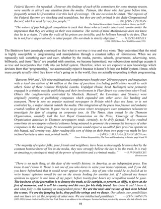 Federal Reserve Act repealed. However, the findings of each of his committees for some strange reason,
       were unable to attract any attention from the media. Patman, like those who had gone before him,
       frequently vented his frustration over this lack of coverage. On one occasion he stated, ‘Our exposes of
       the Federal Reserve are shocking and scandalous, but they are only printed in the daily Congressional
       Record, which is read by very few people.’”                                     — Dr. John Coleman
                                                                                           The Federal Reserve Bank, Greatest Swindle in History, pp. 26-27
       “The nature of psychological compulsion is such that those who act under constraint remain under the
       impression that they are acting on their own initiative. The victim of mind-Manipulation does not know
       that he is a victim. To him the walls of his prison are invisible, and he believes himself to be free. That
       he is not free is apparent only to other people. His servitude is strictly objective.” — Aldous Huxley
                                                                                                             (1894–1963) Brave New World Revisited, 1958



The Banksters have cunningly convinced us that what is not true is true and vice versa. They understand that the mind
is highly susceptible to programming and manipulation through a constant influx of information. When we are
repeatedly told something over and over, whether by the media, parents, schools, government, advertising, news,
billboards, and those “facts” are coupled with emotion, we become hypnotized; our subconscious mind/ego accepts it
as true and incorporates that truth into our belief system. Therefore, when we are exposed to new knowledge which
deviates from that “programming,” we automatically reject it because it doesn’t fit into our belief system. Hence, while
many people actually think they know what’s going on in the world, they are actually responding to their programming.

       “Between 1969 and 1986 nine multinational conglomerates bought over 200 newspapers and magazines
       with a total circulation of 46 million at the time of purchase (excluding publications resold to each
       other). Some of these (Atlantic Richfield, Lonrho, Trafalgar House, Reed, Hollinger) were primarily
       engaged in activities outside publishing and their involvement in Fleet Street was sometimes short-lived.
       Others (the conglomerates controlled by Murdoch, Maxwell, the Cowdrays, and Stevens) were
       originally printing or publishing companies which expanded into other areas like banking and
       transport. There is now no popular national newspaper in Britain which does not have, or is not
       controlled by, a major interest outside the media. This integration of the press into finance and industry
       created conflicts of interest. It gave rise to no-go areas where newspapers were sometimes reluctant to
       investigate for fear of stepping on corporate toes. As The Times, then owned by the Thomson
       Organisation, candidly told the last Royal Commission on the Press, 'Coverage of Thomson
       Organisation activities in Thomson newspapers tends, certainly, to be drily factual.' It also resulted
       sometimes in newspapers editorial columns being misused to promote the commercial interests of other
       companies in the same group. No reasonable person would expect a so-called 'free press' to operate in
       this biased, self-serving way. After reading this sort of thing on their front own page you might be less
       inclined to believe what was printed inside.”                      — James Curran & Jean Seaton 1981
                                                                           Power Without Responsibility, The Press and Broadcasting in Britain, page 94 and 99


       “The majority of regular folks, your friends and neighbors, have been so thoroughly brainwashed by the
       constant bombardment of lies in the media, they now strongly believe the lies to be the truth. It is truly
       an amazing psychological study of the power of repetition and a criminal media.”      — b. winwright
                                                                                                                                                allvoices.com


       “There is no such thing, at this date of the world's history, in America, as an independent press. You
       know it and I know it. There is not one of you who dares to write your honest opinions, and if you did,
       you know beforehand that it would never appear in print... Any of you who would be so foolish as to
       write honest opinions would be out on the streets looking for another job. If I allowed my honest
       opinions to appear in one issue of my paper, before twenty-four hours my occupation would be gone.
       The business of the journalists is to destroy the truth, to lie outright, to pervert, to vilify, to fawn at the
       feet of mammon, and to sell his country and his race for his daily bread. You know it and I know it,
       and what folly is this toasting an independent press? We are the tools and vassals of rich men behind
       the scenes. We are the jumping jacks, they pull the strings and we dance. Our talents, our possibilities
       and our lives are all the property of other men. We are intellectual prostitutes.”         — John Swinton
       (1829-1901) former chief-of-staff for the New York Times in an address to his colleagues. Swinton had been provoked by someone who had offered a toast

                                                                                49
 