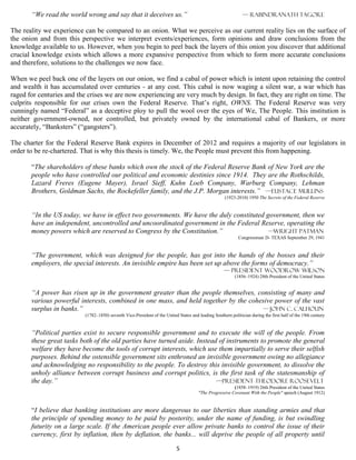 “We read the world wrong and say that it deceives us.”                                                 — rabindranath tagore

The reality we experience can be compared to an onion. What we perceive as our current reality lies on the surface of
the onion and from this perspective we interpret events/experiences, form opinions and draw conclusions from the
knowledge available to us. However, when you begin to peel back the layers of this onion you discover that additional
crucial knowledge exists which allows a more expansive perspective from which to form more accurate conclusions
and therefore, solutions to the challenges we now face.

When we peel back one of the layers on our onion, we find a cabal of power which is intent upon retaining the control
and wealth it has accumulated over centuries - at any cost. This cabal is now waging a silent war, a war which has
raged for centuries and the crises we are now experiencing are very much by design. In fact, they are right on time. The
culprits responsible for our crises own the Federal Reserve. That’s right, OWNS. The Federal Reserve was very
cunningly named “Federal” as a deceptive ploy to pull the wool over the eyes of We, The People. This institution is
neither government-owned, nor controlled, but privately owned by the international cabal of Bankers, or more
accurately, “Banksters” (“gangsters”).

The charter for the Federal Reserve Bank expires in December of 2012 and requires a majority of our legislators in
order to be re-chartered. That is why this thesis is timely. We, the People must prevent this from happening.

       “The shareholders of these banks which own the stock of the Federal Reserve Bank of New York are the
       people who have controlled our political and economic destinies since 1914. They are the Rothschilds,
       Lazard Freres (Eugene Mayer), Israel Sieff, Kuhn Loeb Company, Warburg Company, Lehman
       Brothers, Goldman Sachs, the Rockefeller family, and the J.P. Morgan interests.” —Eustace Mullins
                                                                                                     (1923-2010) 1950 The Secrets of the Federal Reserve


       “In the US today, we have in effect two governments. We have the duly constituted government, then we
       have an independent, uncontrolled and uncoordinated government in the Federal Reserve, operating the
       money powers which are reserved to Congress by the Constitution.”                 —WRIGHT PATMAN
                                                                                                            Congressman D- TEXAS September 29, 1941


       “The government, which was designed for the people, has got into the hands of the bosses and their
       employers, the special interests. An invisible empire has been set up above the forms of democracy.”
                                                                                                    — president Woodrow Wilson
                                                                                                          (1856–1924) 28th President of the United States


       “A power has risen up in the government greater than the people themselves, consisting of many and
       various powerful interests, combined in one mass, and held together by the cohesive power of the vast
       surplus in banks.”                                                             — John C. Calhoun
                          (1782–1850) seventh Vice-President of the United States and leading Southern politician during the first half of the 19th century


       “Political parties exist to secure responsible government and to execute the will of the people. From
       these great tasks both of the old parties have turned aside. Instead of instruments to promote the general
       welfare they have become the tools of corrupt interests, which use them impartially to serve their selfish
       purposes. Behind the ostensible government sits enthroned an invisible government owing no allegiance
       and acknowledging no responsibility to the people. To destroy this invisible government, to dissolve the
       unholy alliance between corrupt business and corrupt politics, is the first task of the statesmanship of
       the day.”                                                           —president Theodore Roosevelt
                                                                                                        (1858–1919) 26th President of the United States
                                                                                      "The Progressive Covenant With the People" speech (August 1912)


       “I believe that banking institutions are more dangerous to our liberties than standing armies and that
       the principle of spending money to be paid by posterity, under the name of funding, is but swindling
       futurity on a large scale. If the American people ever allow private banks to control the issue of their
       currency, first by inflation, then by deflation, the banks... will deprive the people of all property until

                                                                           5
 