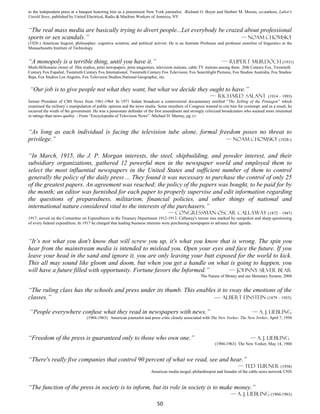 to the independent press at a banquet honoring him as a preeminent New York journalist. -Richard O. Boyer and Herbert M. Morais, co-authors, Labor's
Untold Story, published by United Electrical, Radio & Machine Workers of America, NY.


“The real mass media are basically trying to divert people...Let everybody be crazed about professional
sports or sex scandals.”                                                           — Noam Chomsky
(1928-) American linguist, philosopher, cognitive scientist, and political activist. He is an Institute Professor and professor emeritus of linguistics at the
Massachusetts Institute of Technology.


“A monopoly is a terrible thing, until you have it.”                                                                — Rupert Murdoch (1931)
Multi-Billionaire owner of film studios, print newspapers, print magazines, television stations, cable TV stations among them 20th Century Fox, Twentieth
Century Fox Español, Twentieth Century Fox International, Twentieth Century Fox Television, Fox Searchlight Pictures, Fox Studios Australia, Fox Studios
Baja, Fox Studios Los Angeles, Fox Television Studios,National Geographic, etc.


“Our job is to give people not what they want, but what we decide they ought to have.”
                                                                                                           — Richard Salant (1914 – 1993)
former President of CBS News from 1961-1964 In 1971 Salant broadcast a controversial documentary entitled “The Selling of the Pentagon” which
examined the military’s manipulation of public opinion and the news media. Some members of Congress wanted to cite him for contempt. and as a result, he
incurred the wrath of the government. He was a passionate defender of the first amendment and strongly criticized broadcasters who seemed more interested
in ratings than news quality. - From “Encyclopedia of Television News” -Michael D. Murray, pg 221


“As long as each individual is facing the television tube alone, formal freedom poses no threat to
privilege.”                                                                — Noam Chomsky (1928-)


“In March, 1915, the J. P. Morgan interests, the steel, shipbuilding, and powder interest, and their
subsidiary organizations, gathered 12 powerful men in the newspaper world and employed them to
select the most influential newspapers in the United States and sufficient number of them to control
generally the policy of the daily press ... They found it was necessary to purchase the control of only 25
of the greatest papers. An agreement was reached; the policy of the papers was bought, to be paid for by
the month; an editor was furnished for each paper to properly supervise and edit information regarding
the questions of preparedness, militarism, financial policies, and other things of national and
international nature considered vital to the interests of the purchasers.”
                                                                                    — Congressman Oscar Callaway (1872 – 1947)
1917, served on the Committee on Expenditures in the Treasury Department 1912-1913. Callaway's tenure was marked by outspoken and sharp questioning
of every federal expenditure. In 1917 he charged that leading business interests were purchasing newspapers to advance their agenda.



“It’s not what you don't know that will screw you up, it's what you know that is wrong. The spin you
hear from the mainstream media is intended to mislead you. Open your eyes and face the future. If you
leave your head in the sand and ignore it, you are only leaving your butt exposed for the world to kick.
This all may sound like gloom and doom, but when you get a handle on what is going to happen, you
will have a future filled with opportunity. Fortune favors the Informed.”      — Johnny Silver Bear
                                                                                                       The Nature of Money and our Monetary System, 2004


“The ruling class has the schools and press under its thumb. This enables it to sway the emotions of the
classes.”                                                               — Albert Einstein (1879 – 1955)

“People everywhere confuse what they read in newspapers with news.”                                                                   — A. J. Liebling
                                   (1904-1963) American journalist and press critic closely associated with The New Yorker. The New Yorker, April 7, 1956



“Freedom of the press is guaranteed only to those who own one.”                                                                      — A. J. Liebling
                                                                                                               (1904-1963) The New Yorker, May 14, 1960


“There's really five companies that control 90 percent of what we read, see and hear.”
                                                                                                                          — Ted Turner (1938)
                                                                         American media mogul, philanthropist and founder of the cable news network CNN


“The function of the press in society is to inform, but its role in society is to make money.”
                                                                                                                         — A. J. Liebling (1904-1963)
                                                                             50
 