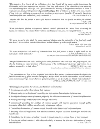 “The banksters first bought all the politicians. Next they bought all the major media to promote the
illusion that politicians represent our interests. Then they took control of the education system, ensuring
kids stop thinking at an early age. The Office of Homeland Security is designed to control us in order to
confiscate our funds for the purpose of paying the alleged debt of trillions of dollars. It’s only a matter
of time before we will have no more cash, no pensions, no government ‘benefits’. If we resist, there is an
Orwellian police state and military police to ensure it.”                           —author unknown

“Anyone who has the power to make you believe absurdities has the power to make you commit
atrocities.”                                                                   — Voltaire
                                                                                           aka François-Marie Arouet (1694 –1778)


“When you control opinion, as corporate America controls opinion in the United States by owning the
media, you can make the [many] believe almost anything you want, and you can guide them.”
                                                                                                             — Gore Vidal
                                                                                                           The Golden Age (1925-)



“We move toward a lofty ideal. On some great and glorious day the plain folks of the land will reach
their heart's desire at last, and the White House will be adorned by a downright moron.”
                                                                                          — H. L. Mencken (1880 – 1956)
                                                                                                      Baltimore Sun (26 July 1920)



“He who monopolizes all media of communication has full power to keep a tight hand on the
individuals’ minds and souls.”                               — Ludwig Von Mises (1881-1973)
                                                 One of the most notable economists and social philosophers of the twentieth century



“The greatest threat to our world and its peace comes from those who want war, who prepare for it, and
who, by holding out vague promises of future peace or by instilling fear of foreign aggression, try to
make us accomplices to their plans.”                                    — Hermann Hesse (1877– 1962)
                                                        German-born Swiss novelist who received the 1946 Nobel Prize in Literature




“Our government has kept us in a perpetual state of fear kept us in a continuous stampede of patriotic
fervor with the cry of grave national emergency. Always there has been some terrible evil at home or
some monstrous foreign power that was going to gobble us up if we did not blindly rally behind it.”
                                                       — General Douglas Macarthur 1957 (1880 –1964)


“Utilizing psycho-politics the Global Elite/Banksters control us by:
1. Creating events and predetermining their outcome
2. Manufacturing event details and controlling the information dissemination infrastructure
3. Biasing the alarm faculties of common people by the selected dissemination of controlled information
4. Molding knowledge and belief systems through ‘education’
5. Intentionally providing the children of common people with inferior education through public
instruction while their children attend premier schools and colleges
6. Controlling the emotions of common people through social rhetoric and religious dogma
7. Enacting rules and regulations that influence common peoples’ decisions based upon rewards and
punishments
8. Intimidating the decisions of ordinary people by threatening force, torture, fines, or imprisonment
9. Erecting surveillance networks which have the ability to monitor the behaviors and actions of groups
and individuals                                                                       — mary croft
                                                    51
 