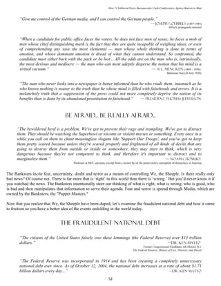 How I Clobbered Every Bureaucratic Cash-Confiscatory Agency Known to Man


       “Give me control of the German media, and I can control the German people.”
                                                                                                        — Joseph Goebbels (1897-1945)
                                                                                                                        Hitler's propaganda minister



       “When a candidate for public office faces the voters, he does not face men of sense; he faces a mob of
       men whose chief distinguishing mark is the fact that they are quite incapable of weighing ideas, or even
       of comprehending any save the most elemental — men whose whole thinking is done in terms of
       emotion, and whose dominant emotion is dread of what they cannot understand. So confronted, the
       candidate must either bark with the pack or be lost... All the odds are on the man who is, intrinsically,
       the most devious and mediocre — the man who can most adeptly disperse the notion that his mind is a
       virtual vacuum.”                                                            — H. L. Mencken (1880 – 1956)
                                                                                                                      Baltimore Sun (26 July 1920)


       “The man who never looks into a newspaper is better informed than he who reads them; inasmuch as he
       who knows nothing is nearer to the truth than he whose mind is filled with falsehoods and errors. It is a
       melancholy truth that a suppression of the press could not more completely deprive the nation of its
       benefits than is done by its abandoned prostitution to falsehood.”   — president Thomas Jefferson



                                  BE AFRAID... BE REALLY AFRAID...

      “The bewildered herd is a problem. We've got to prevent their rage and trampling. We've got to distract
      them. They should be watching the Superbowl or sitcoms or violent movies or something. Every once in a
      while you call on them to chant meaningless slogans like 'Support Our Troops', and you've got to keep
      them pretty scared because unless they're scared properly and frightened of all kinds of devils that are
      going to destroy them from outside or inside or somewhere, they may start to think, which is very
      dangerous because they're not competent to think, and therefore it's important to distract and to
      marginalize them.”                                                                 — Noam Chomsky
                                       Professor at MIT- sarcastic excerpt from a lecture by on the power elite's conception of democracy in America


The Banksters incite fear, uncertainty, doubt and terror as a means of controlling We, the Sheeple. Is there really only
bad news? Of course not. There is far more that is ‘right’ in this world than there is ‘wrong.’ But you’d never know it if
you watched the news. The Banksters intentionally steer our thinking of what is right, what is wrong, who is good, who
is bad and then manipulates that information to serve their agenda. Fear and terror is spread through Media, which are
owned by the Banksters; the "Puppet Masters."

Now that you realize that We, the Sheeple have been duped, let’s examine the fraudulent national debt and how it came
to fruition so you have a better idea of the events unfolding in the world today.


                               The fraudulent National Debt

       “The citizens of the United States falsely owe these lemmings (the Federal Reserve) over $13 trillion
       dollars.”                                                                        —Dr. Ken Matto
                                                                                                 Former Congressional Candidate, 6th District N.J.
                                                                                         The Federal Reserve: History of Lies, Thievery, and Deceit


       “The Federal Reserve was incorporated in 1914 and has been creating a completely unnecessary
       national debt ever since. As of October 12, 2004, the national debt increases at a rate of about $1.71
       billion dollars every day...”                                                       —Dr. Ken Matto

                                                                    52
 