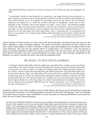 Former Congressional Candidate, 6th District N.J.
                                                                                  The Federal Reserve: History of Lies, Thievery, and Deceit



       “The National Debt has continued to increase an average of $4.15 billion per day since September 28,
       2007!”

       “A government, whether a royal monarchy or a democracy, can simply print and issue greenbacks, or
       give recipients a government check. The government would incur no debt to anybody if this method were
       used, and if interest was to be charged, the government would get the interest. Our Constitution
       authorizes this method for us. Under the exclusive franchise to manufacture money that we have
       delegated to the 12 bankers, these private bankers can simply “write a check” with absolutely nothing
       to back it up. They can create money out of thin air, loan it to us, to businesses, and to our government,
       and make a private profit from the interest charged. This private money manufacturing process is
       backed by our law that makes this money legal tender, and it is guaranteed by our government and
       hence, by us taxpayers. It is a magic money-making scheme that makes private bankers wealthy beyond
       imagination.”                                               —congressman wright Patman(1893–1976)
                                                           chair of the United States House Committee on Banking and Currency (1965–1975)



Author Theodore R. Thoren explains in Truth in Money that the national debt is an illusion because the interest on the
debt is unpayable; it simply accumulates endlessly. The interest on our debt is paid before any other expense for the
entire system would collapse if it didn’t. If the debt is reduced, money then disappears from circulation which in turn
causes depression. The cycle can only maintain balance if enough money is in circulation; in fact, the quantity of
money in circulation determines whether the economy is good or bad. You will soon learn in the next section of this
thesis that this boom/bust cycle has occurred throughout our history and has been cunningly manipulated by the
Banksters as a means to maintain their power and ensure their perpetual wealth.


                             The magic of fractional banking
       “It all began with the gold smiths of the late middle ages who held gold for wealthy persons who did not
       wish burden or the risk of carrying it around. The gold smiths issued receipts for the gold. People found
       it convenient to use these receipts as a medium of exchange rather than withdrawing gold, paying it to
       the creditor, with the creditor then depositing the gold with the gold smith. The gold smiths made loans
       based on their deposits. Then, since depositors rarely came at one time to withdraw the gold, they began
       to make loans of up to 10 times the amount of the actual gold on deposit. Nobody was any the wiser and
       the gold smiths got very rich. The gold smiths were creating money, ten times the amount of money they
       had on deposit. Banks now do the same thing. It is called “fractionalized reserve banking.” They loan a
       lot more than they have on deposit. What they have on “deposit” and call an “asset” for the purposes of
       the ratio will surprise you.”                               —congressman wright Patman(1893–1976)
                                                           chair of the United States House Committee on Banking and Currency (1965–1975)


Something ‘magical’ occurs when you obtain a loan, for upon signing a promissory note the Federal Reserve prints ten
times the amount of your loan, or $1 Million fake dollars, and gives it to the bank! The bank then “loans” you $100,000
of this fake money at interest, retains $100,000.00 in reserve and loans the remaining $900,000 you just created for
them! This ruse is called “fractional banking.”


    The following is Wikipedia’s definition of Fractional-reserve banking: The banking practice in which banks keep only a
    fraction of their deposits in reserve (as cash and other highly liquid assets) and create the remainder as 'cheque book
    money', while maintaining the simultaneous obligation to redeem all these deposits upon demand. Fractional reserve
    banking occurs when banks lend out funds that it does not have on deposit instead of funds solely received from deposit
    accounts, and is practiced by all modern commercial banks. The practice of fractional reserve banking expands the
    money supply (cash and demand deposits) beyond what it would otherwise be. Due to the prevalence of fractional
    reserve banking, the broad money supply of most countries is a multiple larger than the amount of base money created
                                                              53
 