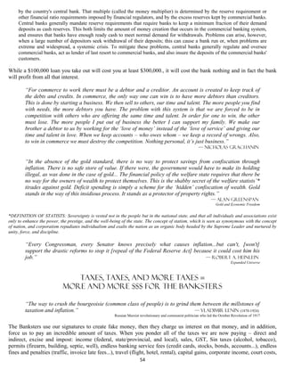 by the country's central bank. That multiple (called the money multiplier) is determined by the reserve requirement or
     other financial ratio requirements imposed by financial regulators, and by the excess reserves kept by commercial banks.
     Central banks generally mandate reserve requirements that require banks to keep a minimum fraction of their demand
     deposits as cash reserves. This both limits the amount of money creation that occurs in the commercial banking system,
     and ensures that banks have enough ready cash to meet normal demand for withdrawals. Problems can arise, however,
     when a large number of depositors seek withdrawal of their deposits; this can cause a bank run or, when problems are
     extreme and widespread, a systemic crisis. To mitigate these problems, central banks generally regulate and oversee
     commercial banks, act as lender of last resort to commercial banks, and also insure the deposits of the commercial banks'
     customers.

While a $100,000 loan you take out will cost you at least $300,000., it will cost the bank nothing and in fact the bank
will profit from all that interest.

        “For commerce to work there must be a debtor and a creditor. An account is created to keep track of
        the debts and credits. In commerce, the only way one can win is to have more debtors than creditors.
        This is done by starting a business. We then sell to others, our time and talent. The more people you find
        with needs, the more debtors you have. The problem with this system is that we are forced to be in
        competition with others who are offering the same time and talent. In order for one to win, the other
        must lose. The more people I put out of business the better I can support my family. We make our
        brother a debtor to us by working for the ‘love of money’ instead of the ‘love of service’ and giving our
        time and talent in love. When we keep accounts – who owes whom – we keep a record of wrongs. Also,
        to win in commerce we must destroy the competition. Nothing personal, it’s just business.”
                                                                                                             — Nicholas Grachanin


        “In the absence of the gold standard, there is no way to protect savings from confiscation through
        inflation. There is no safe store of value. If there were, the government would have to make its holding
        illegal, as was done in the case of gold... The financial policy of the welfare state requires that there be
        no way for the owners of wealth to protect themselves. This is the shabby secret of the welfare statists’*
        tirades against gold. Deficit spending is simply a scheme for the ‘hidden’ confiscation of wealth. Gold
        stands in the way of this insidious process. It stands as a protector of property rights.”
                                                                                                                     — Alan Greenspan
                                                                                                                        Gold and Economic Freedom


*DEFINITION OF STATISTS: Sovereignty is vested not in the people but in the national state, and that all individuals and associations exist
only to enhance the power, the prestige, and the well-being of the state. The concept of statism, which is seen as synonymous with the concept
of nation, and corporatism repudiates individualism and exalts the nation as an organic body headed by the Supreme Leader and nurtured by
unity, force, and discipline.

        “Every Congressman, every Senator knows precisely what causes inflation...but can't, [won't]
        support the drastic reforms to stop it [repeal of the Federal Reserve Act] because it could cost him his
        job.”                                                                           — Robert A. Heinlein
                                                                                                                                  Expanded Universe



                               taxes, taxes, and more taxes =
                            more and more $$$ for the banksters

        “The way to crush the bourgeoisie (common class of people) is to grind them between the millstones of
        taxation and inflation.”                                                 — VLADIMIR LENIN (1870-1924)
                                                        Russian Marxist revolutionary and communist politician who led the October Revolution of 1917


The Banksters use our signatures to create fake money, then they charge us interest on that money, and in addition,
force us to pay an incredible amount of taxes. When you ponder all of the taxes we are now paying – direct and
indirect, excise and impost: income (federal, state/provincial, and local), sales, GST, Sin taxes (alcohol, tobacco),
permits (firearm, building, septic, well), endless banking service fees (credit cards, stocks, bonds, accounts...), endless
fines and penalties (traffic, invoice late fees...), travel (flight, hotel, rental), capital gains, corporate income, court costs,
                                                                        54
 