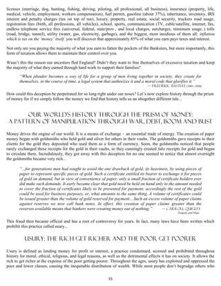 licenses (marriage, dog, hunting, fishing, driving, piloting, all professional, all business), insurance (property, life,
medical, vehicle, employment, workers compensation), fuel permit, gasoline (about 37%), inheritance, inventory, IRS
interest and penalty charges (tax on top of tax), luxury, property, real estate, social security, truckers road usage,
registration fees (birth, all professions, all vehicles), school, sports, communication (TV, cable/satellite, internet, fax,
endless telephone service fees (universal, federal, state/prov., and local charges, surcharges, minimum usage..) tolls
(road, bridge, tunnel), utility (water, gas, electricity, garbage), and the biggest, most insidious of them all: inflation
which is tax on the ‘money’ itself, you will discover that approximately 85% of what you earn pays taxes and interest.

Not only are you paying the majority of what you earn to fatten the pockets of the Banksters, but more importantly, this
form of taxation allows them to maintain their control over you.

Wasn’t this the reason our ancestors fled England? Didn’t they want to free themselves of excessive taxation and keep
the majority of what they earned through hard work to support their families?

       “When plunder becomes a way of life for a group of men living together in society, they create for
       themselves, in the course of time, a legal system that authorizes it and a moral code that glorifies it.”
                                                                                    — Frédéric Bastiat (1801–1850)

How could this deception be perpetrated for so long right under our noses? Let’s now explore history through the prism
of money for if we simply follow the money we find that history tells us an altogether different tale...


       OUR World’S History through the prism of money:
 A pattern of Manipulation through War, debt, boom and bust

Money drives the engine of our world. It is a means of exchange – an essential trade of energy. The creation of paper
money began with goldsmiths who held gold and silver for others in their vaults. The goldsmiths gave receipts to their
clients for the gold they deposited who used them as a form of currency. Soon, the goldsmiths noticed that people
rarely exchanged these receipts for the gold in their vaults, so they cunningly created fake receipts for gold and began
to circulate them. Incredulously, they got away with this deception for no one seemed to notice that almost overnight
the goldsmiths became very rich...

       “...for generations men had sought to avoid the one drawback of gold, its heaviness, by using pieces of
       paper to represent specific pieces of gold. Such a certificate entitled its bearer to exchange it for pieces
       of gold on demand, but in view of convenience of paper, only a small fraction of certificate holders ever
       did make such demands. It early became clear that gold need be held on hand only to the amount needed
       to cover the fraction of certificates likely to be presented for payment; accordingly the rest of the gold
       could be used for business purposes, or, what amounts to the same thing. A volume of certificates could
       be issued greater than the volume of gold reserved for payment....Such an excess volume of paper claims
       against reserves we now call bank notes. In effect, this creation of paper claims greater than the
       reserves available means that bankers were creating money out of nothing.”           — Carroll Quigley
                                                                                                      Tragedy and Hope


This fraud then became official and has a root of controversy for years. In fact, many laws have been written which
prohibit this practice called usury...

          USURY: the rich get richer and the poor get poorer

Usury is defined as lending money for profit or interest, a practice condemned, scorned and prohibited throughout
history for moral, ethical, religious, and legal reasons, as well as the detrimental effects it has on society. It allows the
rich to get richer at the expense of the poor getting poorer. Throughout the ages, usury has exploited and oppressed the
poor and lower classes, causing the inequitable distribution of wealth. While most people don’t begrudge others who

                                                             55
 