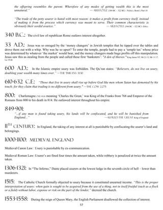 the offspring resembles the parent. Wherefore of any modes of getting wealth this is the most
           unnatural.”                                         — Aristotle (384 BC – 322 BC) Politics, Book I, Part 10


           “The trade of the petty usurer is hated with most reason: it makes a profit from currency itself, instead
           of making it from the process which currency was meant to serve. Their common characteristic is
           obviously their sordid avarice.”                                       — Aristotle (384 BC – 322 BC) Ethics


340 B.C.:            The civil law of republican Rome outlaws interest altogether.


33 A.D.:          Jesus was so enraged by the ‘money changers’ in Jewish temples that he tipped over the tables and
drove them out with a whip. Why was he so upset? To enter the temple, people had to pay a ‘temple tax’ whose price
was determined by whatever ‘the market’ would bear, and the money changers made huge profits off this manipulation.
Jesus saw this as stealing from the people and called these first ‘banksters’: "A den of thieves." King James NT, Mt 21:13, Mr 11:17,
Lu 19:46



600 A.D.:           In the Islamic empire usury was forbidden. The Qu’ran states: “Believers, do not live on usury,
doubling your wealth many times over.” —The 'Imrans 3:130

610-632 C.E.:              “Those that live in usury shall rise up before God like men whom Satan has demented by his
touch; for they claim that trading is no different from usury." —The Cow 2:275

800:     Charlemagne (742–814) meaning ‘Charles the Great,’ was King of the Franks from 768 and Emperor of the
Romans from 800 to his death in 814. He outlawed interest throughout his empire.

849-901:
           “...if any man is found taking usury, his lands will be confiscated, and he will be banished from
           England...”                                                       —Alfred the Great King of England


11th century:                In England, the taking of any interest at all is punishable by confiscating the usurer’s land and
belongings.

1000-1100:             MEDIEVAL ENGLAND
Medieval Canon Law: Usury is punishable by ex-communication.

Medieval Roman Law: Usurer’s are fined four times the amount taken, while robbery is penalized at twice the amount
taken.

1306-1321:            In “The Inferno,” Dante placed usurers at the lowest ledge in the seventh circle of hell – lower than
murderers.

1515:       The Catholic Church formally objected to usury because it constituted unearned income. “This is the proper
interpretation of usury: when gain is sought to be acquired from the use of a thing, not in itself fruitful (such as a flock
or a field) without labor, expense or risk on the part of the lender,” decreed the church.

1553-1558:              During the reign of Queen Mary, the English Parliament disallowed the collection of interest.
                                                                 57
 
