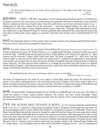 1566-1625:
        “...If a man is found taking usury, his lands will be confiscated. It is like taking a man's life, and it must
        not be tolerated.”                                                                                  — James 1
                                                                                                                    King of England


1100-1854:             TALLY STICKS:         King Henry I, the first Norman King of England, and the son of William the
Conqueror created the tally stick system of currency because the goldsmiths had discovered that they could control the
King by withdrawing their loans of gold money. Since their gold money was the most convenient money to use ––
trading grain for deer skins worked, but was less convenient –– when they stopped lending it out, there was less in
circulation, the overall supply of money dropped, and this caused a depression. The people didn't understand why there
was a depression, so they blamed the King. So, when the goldsmiths then realized that they could bully the King by the
mere threat of reducing the money supply, he created the Tally Stick form of loans which worked brilliantly for 726
years!

1642: The English Revolution of 1642 occurred when Cromwell overthrew the parliament and killed King Charles.
Fifty years of wars followed leaving England in financial ruin.

1694: As a result of these wars, the government of King William III (reigned as king of England, Scotland, and Ireland from 1689 to 1702),
became so desperate for money, Sir William Paterson (1658-1719) proposed the following: A group of wealthy men agreed
to loan the King 1,200,000 pound sterling (approximately 6 million dollars) at 8% interest if he agreed to #1 - grant
Paterson and his associates a charter which would name them "The Bank of England", #2 – allow them "sole and
exclusive right" to issue notes to the fullest extent of its capital; and #3 - prohibit private goldsmiths to store gold and
issue receipts, and to require them to store their gold in the Bank of England vaults thus giving the Bank of England a
money monopoly. The King agreed to these stipulations so overnight the successful Tally Stick System was replaced
with the Bank of England - a government sanctioned, privately owned bank which could produce money from nothing -
legally counterfeiting a national currency for private gain.

        “The bank hath benefit of interest on all moneys which it creates out of nothing.”
                                                                                             —William Paterson (1658-1719)

The Bank of England became the model for every nation’s Central Bank which also utilizes the fractional reserve
system. It also grants unmitigated power to this powerful private cartel of bankers which allows them to take over a
nation’s economy and become the nation’s real governing force. The Bank of England soon began to flood Britain with
money, but without controlling the quantity, inflation occurred which soon caused prices to double.

1698: The national debt of England exploded from £1,250,000 to £16,000,000 and with it, the taxes. This failure to
control the quantity of money created economic upheaval. The wealthy, with their “inside knowledge” simply
transferred their wealth to protect it becoming even richer while the majority of the common people suffered through
the economic depression.

1743: the           Rothschild dynasty is born                               - In 1743, German goldsmith, Amschel Moses
Bauer (birthdate unknown-1755) opened a counting house in Frankfurt Germany. He placed a Roman eagle on a red shield over
the door prompting people to call his shop the Red Shield Firm, pronounced in German as "Rothschild". When his son
Mayer Amschel Bauer inherited the business he changed his name to Rothschild. Being a bit more astute than his father
he soon realized that he could make far more money if he loaned to governments. After educating his five sons, he sent
them to the major financial centers of the world with one objective: to create and dominate the Rothschild-controlled
central banking systems. Son #1 – Amschel, remained in Frankfurt and propelled Germany to financial success under
Bismarck. Son #2 – Salomon, went to Vienna, Austria and soon became a leader in the Austria-Hungary Empire. Son
#3 - Nathan Mayer , went to England where he took control of the Bank of England. Son #4 – Carl, was dispatched to
                                                                   58
 