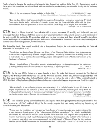 Naples where he became the most powerful man in Italy through his banking skills. Son #5 - James Jacob, went to
Paris where he established the central bank and was credited with dominating the financial destiny of the nation of
France.

       “There is but one power in Europe and that is Rothschild.”                                      —Niall Ferguson (1964-)
                                                The House of Rothschild, Money's Prophets, said a French journalist in 1841 according to author


       “Yes, my dear fellow, it all amounts to this: in order to do something you must be something. We think
       Dante great, but he had a civilisation of centuries behind him; the House of Rothschild is rich but it has
       required more than one generation to attain such wealth. Such things all lie deeper than one thinks.”
                                                                                                    —von GOETHE (1749-1832)1828


1773:      Son #1 - Mayer Amschel Bauer (Rothschild) (1743-1812) summoned 12 wealthy and influential men and
convinced them that if they pooled their resources, they could control the wealth, natural resources, and manpower of
the entire world. He outlined a 25 point plan which was put into operation and Bauer aligned himself with Johann
Adam Weishaupt (1748-1830) German philosopher and founder of the Order of Illuminati, a secret society with origins in
Bavaria whose aim is alleged to be, world domination.

The Rothschild family has played a critical role in international finance for two centuries according to Frederick
Morton in The Rothschilds: (pg 56)
       “For the last one hundred and fifty years the history of the House of Rothschild has been to an amazing
       extent the backstage history if Western Europe. (Preface)... Because of their success in making loans not
       to individuals, but to nations, they reaped huge profits, although the wealth of Rothschild consists of the
       bankruptcy of nations.”

       “The fact that the House of Rothschild made its money in the great crashes of history and the great wars
       of history, the very periods when others lost their money, is beyond question.”           —E.C. Knuth
                                                                                                                      Empire of the City, p. 71


1763:      By the mid 1700's Britain was again heavily in debt. To make their interest payments to The Bank of
England, the British government imposed a tax on the American colonies. At that time, the colonies printed their own
debt free paper money they called Colonial Script which was not backed by gold or silver. While visiting England in
1763, The Bank of England asked Benjamin Franklin how the colonies had become so prosperous. Franklin replied:


       “That is simple. In the colonies we issue our own money. It is called Colonial Script. We issue it in
       proper proportion to the demands of trade and industry to make the products pass easily from the
       producers to the consumers. In this manner, creating for ourselves our own paper money, we control its
       purchasing power, and we have no interest to pay to no one.”                  — Benjamin Franklin
                                                                                                            Unrobing the Ghosts of Wall Street


1764:       This statement greatly distressed the Bank of England which then prompted the British parliament to pass
“The Currency Act of 1764” making it illegal for the colonies to print their own money and forcing them to pay all
taxes in silver or gold. The result?

       “In one year, the conditions were so reversed that the era of prosperity ended, and a depression set in,
       to such an extent that the streets of the Colonies were filled with unemployed. The colonies would gladly
       have borne the little tax on tea and other matters had it not been that England took away from the
       colonies their money, which created unemployment and dissatisfaction. The inability of the colonists to
       get power to issue their own money permanently out of the hands of George III and the international
       bankers was the PRIME reason for the Revolutionary War.” —Benjamin Franklin's autobiography

                                                                59
 