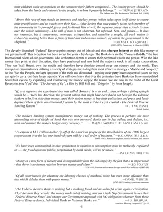 their children wake-up homeless on the continent their fathers conquered... The issuing power should be
       taken from the banks and restored to the people, to whom it properly belongs.” — Thomas Jefferson
                                                                                  The Debate over The Recharter of The Bank Bill, (1809)


       “Above this race of men stands an immense and tutelary power, which takes upon itself alone to secure
       their gratifications and to watch over their fate.... After having thus successively taken each member of
       the community in its powerful grasp and fashioned him at will, the supreme power then extends its arm
       over the whole community....The will of man is not shattered, but softened, bent, and guided.... It does
       not tyrannize, but it compresses, enervates, extinguishes, and stupefies a people, till each nation is
       reduced to nothing better than a flock of timid and industrious animals, of which the government is the
       shepherd.”                                                                      —Alexis De Tocqueville
                                                                                              (1805-1859) Democracy in America (1840)

The cleverly disguised “Federal” Reserve prints money out of thin air and then charges interest on this fake money to
our government! This deception has been secret for years - by design. The Banksters are the “Powers-that-Be,” the true
International rulers of our government who orchestrate events to ensure their perpetual wealth and power. With the fake
money they print at their discretion, they have purchased and now hold the majority stock in all major corporations.
They run Wall Street, own the media and therefore have absolute control over our country and the world. They
manipulate circumstances utilizing a variety of strategies including their most effective strategy - “divide and conquer,”
so that We, the People, are kept ignorant of the truth and distracted - arguing over petty inconsequential issues so they
can quietly carry out their larger agenda. You will soon learn that over the centuries these Banksters have manipulated
boom/bust cycles by expanding and contracting the money supply: the reason we are now in the midst of the Great
Recession. (see YouTube: “The Secrets of Oz”, a film by Bill Still and “Zeitgeist” by Peter Joseph).

       “If, as it appears, the experiment that was called 'America' is at an end... then perhaps a fitting epitaph
       would be ... 'Here lies America; the greatest nation that might have been had it not been for the Edomite
       bankers who first stole their money, used their stolen money to buy their politicians and press and lastly
       deprived them of their constitutional freedom by the most evil device yet created - The Federal Reserve
       Banking System.”                                                                        —G. D. McDaniel
                                                                                                                          British Author


       “The modern Banking system manufactures money out of nothing. The process is perhaps the most
       astounding piece of sleight of hand that was ever invented. Banks can in fact inflate, and deflate, i.e.,
       mint and unmint, the modern ledger-entry currency.”     — MAJOR Lawrence Lee Bazley ANGUS, 1937


       “To expose a $4.2 Trillion dollar rip-off of the American people by the stockholders of the 1000 largest
       corporations over the last one-hundred years will be a tall order of business.” —Buckminster Fuller
                                                                            (1895–1983) American engineer, author, inventor, and futurist


       “We have been communized in that: production in relation to consumption must be ruthlessly regulated
       or ..... the fraud upon the public, perpetuated by bank credit, will be revealed.”
                                                                                                   — American’s Bulletin

       “Money is a new form of slavery and distinguishable from the old simply by the fact that it is impersonal
       - that there is no human relation between master and slave.”                            —Leo tolstoy
                                                                (1828-1910), Russian author wrote the epic novel War and Peace (1865-69)


       “Of all contrivances for cheating the laboring classes of mankind, none has been more effective than
       that which deludes them with paper money.”                                       —Daniel Webster
                                                                                                (1782–1852) leading American statesman


       “The Federal Reserve Bank is nothing but a banking fraud and an unlawful crime against civilization.
       Why? Because they ‘create’ the money made out of nothing, and our Uncle Sap Government issues their
       ‘Federal Reserve Notes’ and stamps our Government approval with NO obligation whatever from these
       Federal Reserve Banks, Individual Banks or National Banks, etc.”                 — H. L. Birum, Sr.
                                                                                                  American Mercury, August 1957, p. 43
                                                            6
 